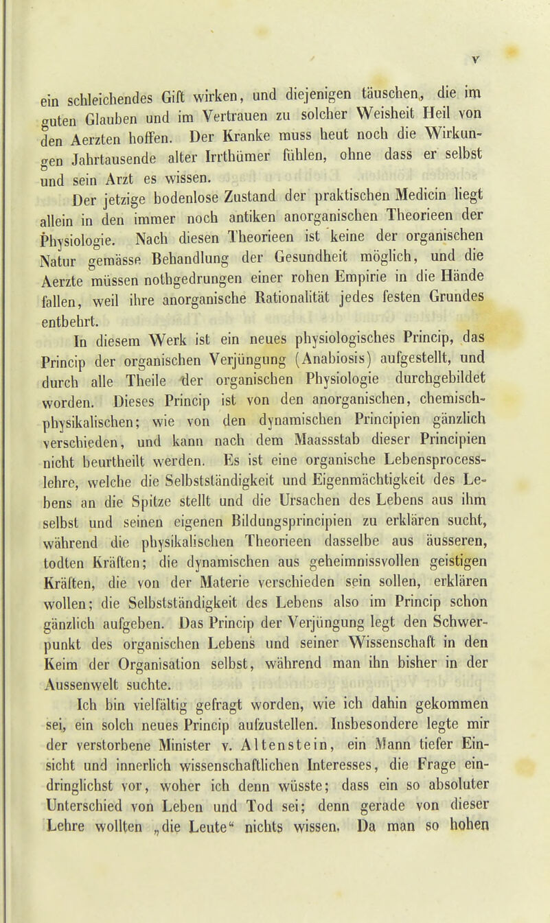 ein schleichendes Gift wirken, und diejenigen täuschen,, die im auten Glauben und im Vertrauen zu solcher Weisheit Heil von den Aerzten hoffen. Der Kranke rauss heut noch die Wirkun- gen Jahrtausende alter Irrthümer fühlen, ohne dass er selbst und sein Arzt es wissen. Der jetzige bodenlose Zustand der praktischen Medicin liegt allein in den immer noch antiken anorganischen Theorieen der Physiologie. Nach diesen Theorieen ist keine der organischen Natur gemässe Behandlung der Gesundheit möglich, und die Aerzte müssen nothgedrungen einer rohen Empirie in die Hände fallen, weil ihre anorganische Rationalität jedes festen Grundes entbehrt. In diesem Werk ist ein neues physiologisches Princip, das Princip der organischen Verjüngung (Anabiosis) aufgestellt, und durch alle Theile ller organischen Physiologie durchgebildet worden. Dieses Princip ist von den anorganischen, chemisch- physikalischen; wie von den dynamischen Principien gänzlich verschieden, und kann nach dem Maassstab dieser Principien nicht beurtheilt werden. Es ist eine organische Lebensprocess- lehre, welche die Selbstständigkeit und Eigenmächtigkeit des Le- bens an die Spitze stellt und die Ursachen des Lebens aus ihm selbst und seinen eigenen Bildungsprincipien zu erklären sucht, während die physikalischen Theorieen dasselbe aus äusseren, todten Kräften; die dynamischen aus geheimnissvollen geistigen Kräften, die von der Materie verschieden sein sollen, erklären wollen; die Selbstständigkeit des Lebens also im Princip schon gänzlich aufgeben. Das Princip der Verjüngung legt den Schwer- punkt des organischen Lebens und seiner Wissenschaft in den Keim der Organisation selbst, während man ihn bisher in der Aussenwelt suchte. Ich bin vielfältig gefragt worden, wie ich dahin gekommen sei, ein solch neues Princip aufzustellen. Insbesondere legte mir der verstorbene Minister v. Alten stein, ein Mann tiefer Ein- sicht und innerlich wissenschaftlichen Interesses, die Frage ein- dringlichst vor, woher ich denn wüsste; dass ein so absoluter Unterschied von Leben und Tod sei; denn gerade von dieser Lehre wollten „die Leute nichts wissen, Da man so hohen