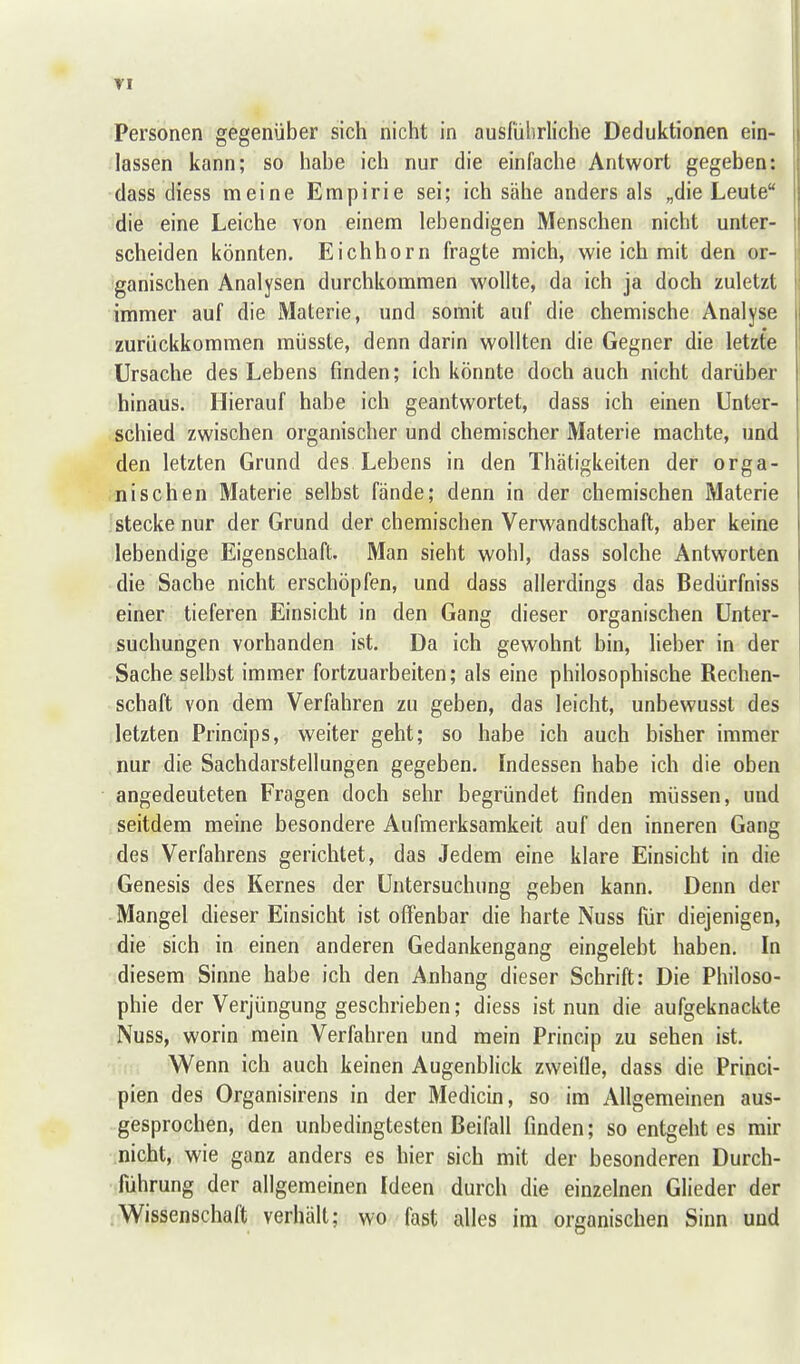 Personen gegenüber sich nicht in ausführliche Deduktionen ein- lassen kann; so habe ich nur die einfache Antwort gegeben: dass diess meine Empirie sei; ich sähe anders als „die Leute die eine Leiche von einem lebendigen Menschen nicht unter- scheiden könnten. Eichhorn fragte mich, wie ich mit den or- ganischen Analysen durchkommen wollte, da ich ja doch zuletzt immer auf die Materie, und somit auf die chemische Analyse zurückkommen müsste, denn darin wollten die Gegner die letzte Ursache des Lebens finden; ich könnte doch auch nicht darüber hinaus. Hierauf habe ich geantwortet, dass ich einen Unter- schied zwischen organischer und chemischer Materie machte, und den letzten Grund des Lebens in den Thätigkeiten der orga- nischen Materie selbst fände; denn in der chemischen Materie stecke nur der Grund der chemischen Verwandtschaft, aber keine lebendige Eigenschaft. Man sieht wohl, dass solche Antworten die Sache nicht erschöpfen, und dass allerdings das Bedürfniss einer tieferen Einsicht in den Gang dieser organischen Unter- suchungen vorhanden ist. Da ich gewohnt bin, lieber in der Sache selbst immer fortzuarbeiten; als eine philosophische Rechen- schaft von dem Verfahren zu geben, das leicht, unbewusst des letzten Princips, weiter geht; so habe ich auch bisher immer nur die Sachdarstellungen gegeben. Indessen habe ich die oben angedeuteten Fragen doch sehr begründet finden müssen, und seitdem meine besondere Aufmerksamkeit auf den inneren Gang des Verfahrens gerichtet, das Jedem eine klare Einsicht in die Genesis des Kernes der Untersuchung geben kann. Denn der Mangel dieser Einsicht ist offenbar die harte Nuss für diejenigen, die sich in einen anderen Gedankengang eingelebt haben. In diesem Sinne habe ich den Anhang dieser Schrift: Die Philoso- phie der Verjüngung geschrieben; diess ist nun die aufgeknackte Nuss, worin raein Verfahren und mein Princip zu sehen ist. Wenn ich auch keinen Augenblick zweifle, dass die Princi- pien des Organisirens in der Medicin, so im Allgemeinen aus- gesprochen, den unbedingtesten Beifall finden; so entgeht es mir nicht, wie ganz anders es hier sich mit der besonderen Durch- führung der allgemeinen Ideen durch die einzelnen Glieder der .Wissenschaft verhält; wo fast alles im organischen Sinn und