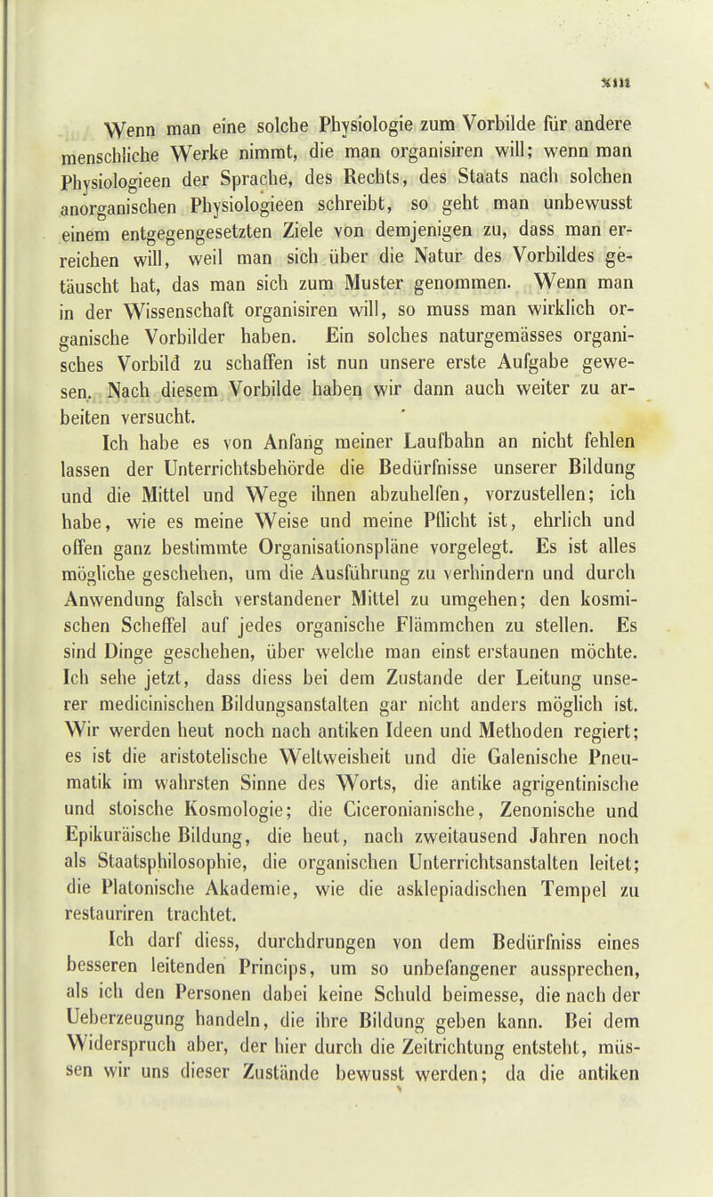 xtn Wenn man eine solche Physiologie zum Vorbilde für andere menschliche Werke nimmt, die man organisiren will; wenn man Physiologieen der Sprache, des Rechts, des Staats nach solchen anorganischen Physiologieen schreibt, so geht man unbewusst einem entgegengesetzten Ziele von demjenigen zu, dass man er- reichen will, weil man sich über die Natur des Vorbildes ge- täuscht hat, das man sich zum Muster genommen. Wenn man in der Wissenschaft organisiren will, so muss man wirklich or- ganische Vorbilder haben. Ein solches naturgemässes organi- sches Vorbild zu schaffen ist nun unsere erste Aufgabe gewe- sen, Nach diesem Vorbilde haben wir dann auch weiter zu ar- beiten versucht. Ich habe es von Anfang meiner Laufbahn an nicht fehlen lassen der Unterrichtsbehörde die Bedürfnisse unserer Bildung und die Mittel und Wege ihnen abzuhelfen, vorzustellen; ich habe, wie es meine Weise und meine Pflicht ist, ehrlich und offen ganz bestimmte Organisationspläne vorgelegt. Es ist alles mögliche geschehen, um die Ausführung zu verhindern und durch Anwendung falsch verstandener Mittel zu umgehen; den kosmi- schen Scheffel auf jedes organische Flämmchen zu stellen. Es sind Dinge geschehen, über welche man einst erstaunen möchte. Ich sehe jetzt, dass diess bei dem Zustande der Leitung unse- rer medicinischen Bildungsanstalten gar nicht anders möglich ist. Wir werden heut noch nach antiken Ideen und Methoden regiert; es ist die aristotelische Weltweisheit und die Galenische Pneu- matik im wahrsten Sinne des Worts, die antike agrigentinische und stoische Kosmologie; die Ciceronianische, Zenonische und Epikuräische Bildung, die heut, nach zweitausend Jahren noch als Staatsphilosophie, die organischen Unterrichtsanstalten leitet; die Platonische Akademie, wie die asklepiadischen Tempel zu restauriren trachtet. Ich darf diess, durchdrungen von dem Bedürfniss eines besseren leitenden Princips, um so unbefangener aussprechen, als ich den Personen dabei keine Schuld beimesse, die nach der Ueberzeugung handeln, die ihre Bildung geben kann. Bei dem Widerspruch aber, der hier durch die Zeitrichtung entsteht, müs- sen wir uns dieser Zustände bewusst werden; da die antiken