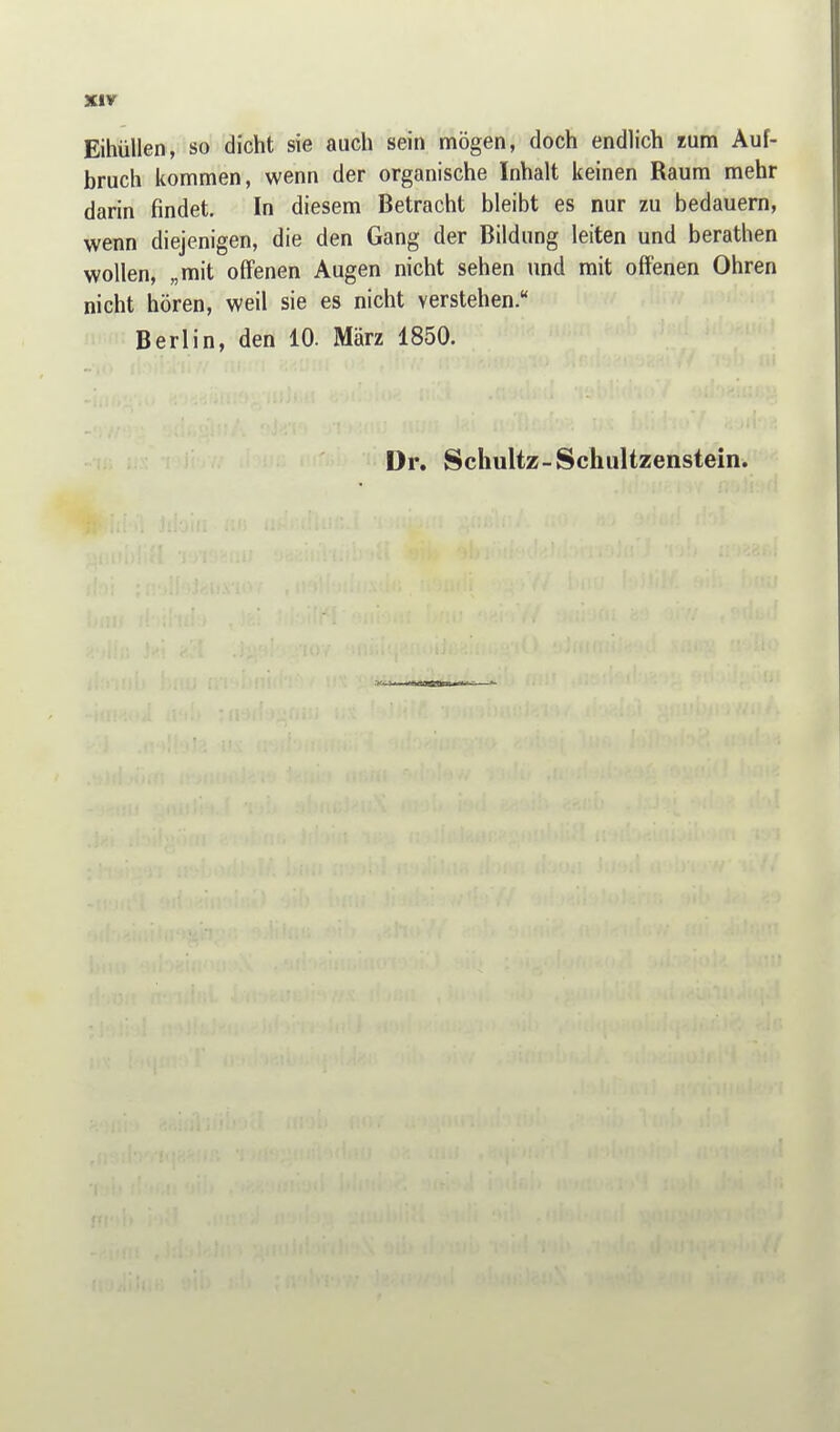 Sur Eihüllen, so dicht sie auch sein mögen, doch endlich rum Auf- bruch iiommen, wenn der organische Inhalt keinen Raum mehr darin findet. In diesem Betracht bleibt es nur zu bedauern, wenn diejenigen, die den Gang der Bildung leiten und berathen wollen, „mit offenen Augen nicht sehen und mit offenen Ohren nicht hören, weil sie es nicht verstehen. Berlin, den 10. März 1850. Dr. Schultz-Schultzenstein.