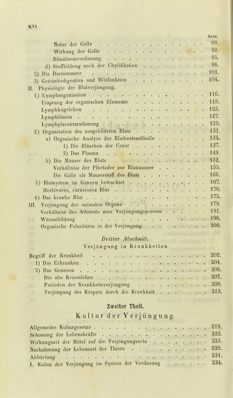 %yi Seite. Natur der Galle 89- Wirkung der Galle 92. Blinddarmverdaiiung 95. d) Stoll'bildung nach der Cliylifikation 96. 2) Die Darinniauser 101. 3) Getränkedigestion und Blilzfunktion 104. II. Physiologie der Blutverjüngung. 1) Lyniphorganisation HG. Ursprung der organischen Elemente 118. Lymphkügclchen 125. Lymphblasen 127. Lymphplacentarathmung 129. 2) Organisation des ausgebildeten Bluts 131. a) Organische Analyse der Blutbestandtheile 134. 1) Die Bläschen der Gruor 137. 2) Das Plasma 149. i b) Die Mauser des Bluts 152. Yerhältniss der Pfortader zur Blutmauser 155. Die Galle als Mauserstoff des Bluts 166. 3) Blutsysteni im Ganzen betraclitet 167. Ilerbivores, carnivores Blut 170. 4) Das kranke Blut , 175. III. Verjüngung der animalen Organe 179. Yerhältniss des Athmens zum Verjüngungsprocess 191. Wärmebildung 196. Organische Polaritäten in der Verjüngung 200. Dritter Abschnitt. Verjüngung in Krankheiten. Begriff der Krankheit 202. 1) Das Erkranken 204. 2) Das Genesen , 206. Die alte Krisenlehre 207. Perioden der Krankheitsverjüngung 208. Verjüngung des Körpers durch die Krankheit 213. Zweiter Theil. Kultur der Verjüngung. Allgemeine Kulturgesetze 219 Schonung der Lebenskräfte 222 Wirkungsart der Mittel auf die Verjüngungsacle 225 Nachahmung der Lebensart der Thierc 228 Abliäilung '^^l I. Kultur der Verjüngung im System der Verdauung 234