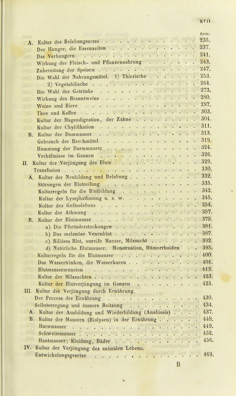 XTli Seite, A. Kultur des Belebungsactes 235. Der Hunger, die Essenzeiten 237, Das Verhungern 241. Wirkung der Fleisch- und Pflanzennahrung 243. Zubereitung der Speisen 247. Die Wahl der Nahrungsmittel. 1) Thierische 253, 2) Vegetabilische 264, Die Wahl des Getränks 273. Wirkung des Branntweins 280. Weine und Biere 297, Tbee und Kaffee 303. Kultur der Magendigestion, der Zähne 304. Kultur der Chylifikation 311. B. Kultur der Damraauser 313. Gebrauch der Brechmittel 319. Hemmung der Darmmauser 324. Verhältnisse im Ganzen 326. II. Kultur der Verjüngung des Bluts 329. Transfusion 330. A, Kultur der Neubildung und Belebung 332. Störungen der Blutreifung 335. Kulturregeln für die Blutbildung 342. Kultur der Lymphalbmung u. s. w 345. Kultur des Gefässlebens . 354. Kultur der Athmung 357. B. Kultur der Blutmauser . 375, a) Die Pfortaderstockungen 381. b) Das melanöse Venenblut 387. c) Biliöses Blut, unreife Mauser, Milzsucht 392. d) Natürliche Blutmauser. Menstruation, Hämorrhoiden . . 395. Kullurregeln für die Blutmauser 400. Das Wassertrinken, die Wasserkuren 401. Blutmauserarzneien 413. Kultur der Milzsuchten 423. Kultur der Blutverjüngung im Ganzen 425. III. Kultur der Verjüngung durch Ernährung. Der Process der Ernährung 430. Selbsterregung und äussere Reitzung 434. A. Kultur der Ausbildung und Wiederbildung (Anabiosis) .... 437. B. Kultur der Mausern (Biolysen) in der Ernährung 448. Harnraauser 449. Schweissmauser 452. Hautmauser; Kleidung, Bäder 456. IV. Kultur der Verjüngung des animalen Lebens. Entwickelungsgesetze , , . • 469, %