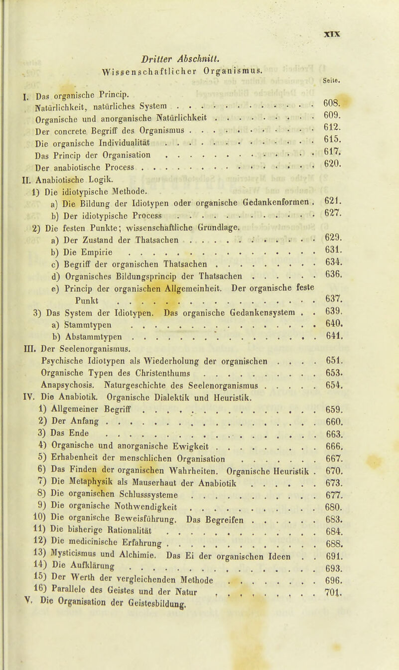 Dritter Abschnitt. Wissenschaftlicher Organismus. Seite. I. Das organische Princip. Natürlichkeit, natürliches System 608. Organische und anorganische Natürlichkeit 609. Der concrete Begriff des Organismus 612. Die organische Individualität 615, Das Princip der Organisation 617. Der anabiotische Process 620. II. Anabiotische Logik. 1) Die idiotypische Methode. a) Die Bildung der Idiotypen oder organische Gedankenformen. 621. b) Der idiotypische Process 627. 2) Die festen Punkte; wissenschaftliche Grundlage. a) Der Zustand der Thatsachen 629. b) Die Empirie 631. c) Begriff der organischen Thatsachen 634. d) Organisches Bildungsprincip der Thatsachen 636. e) Princip der organischen Allgemeinheit. Der organische feste Punkt 637. 3) Das System der Idiotypen. Das organische Gedankensystem . . 639, a) Stammtypen 640. b) Abstammtypen . 641. III. Der Seelenorganismus. Psychische Idiotypen als Wiederholung der organischen .... 651. Organische Typen des Christenthums 653. Anapsychosis. Naturgeschichte des Seelenorganismus 654. IV. Die Anabiotik. Organische Dialektik und Heuristik. 1) Allgemeiner Begriff 659. 2) Der Anfang \ 660. 3) Das Ende 663. 4) Organische und anorganische Ewigkeit 666, 5) Erhabenheit der menschlichen Organisation 667. 6) Das Finden der organischen Wahrheiten. Organische Heuristik . 670. 7) Die Metaphysik als Mauserhaut der Anabiotik 673. 8) Die organischen Schlusssysteme 677. 9) Die organische Nothwendigkeit 680. 10) Die organische Beweisführung. Das Begreifen 683. 11) Die bisherige Rationalität 684. 12) Die medicinische Erfahrung 688. 13) Mysticismus und Alchimie. Das Ei der organischen Ideen . . 691. 14) Die Aufidärung g93 15) Der Werth der vergleichenden Methode 696. 16) Parallele des Geistes und der Natur 701. V. Die Organisation der Geistesbildung.