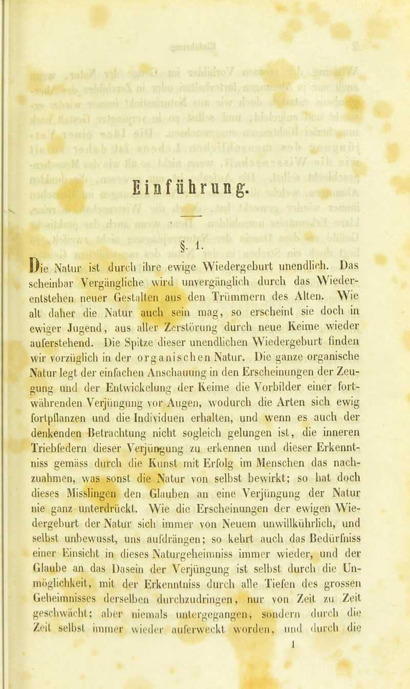 Eiaführung, §• 1. Die Natur ist durch ihre ewige Wiedergeburt unendlich. Das scheinbar Vergängliche wird unvergänglich durch das Wieder- entstehen neuer Gestalten aus den Trümmern des Alten. Wie alt daher die Natur auch sein mag, so erscheint sie doch in ewiger Jugend, aus aller Zerstörung durch neue Keime wieder auferstehend. Die Spitze dieser unendlichen Wiedergeburt finden wir vorzüglich in der organischen Natur. Die ganze organische Natur legt der einfachen Anschauung in den Erscheinungen der Zeu- gung und der Entvvickelung der Reime die Vorbilder einer fort- währenden Verjüngung vor Augen, wodurch die Arten sich ewig fortpflanzen und die Individuen erhalten, und wenn es auch der denkenden Betrachtung nicht sogleich gelungen ist, die inneren Triebfedern dieser Verjüngung zu erkennen und dieser Erkennt- niss gemäss durch die Kunst mit Erfolg im Menschen das nach- zuahmen, was sonst die Natur von selbst bewirkt; so hat doch dieses Misslingen den Glauben an eine Verjüngung der Natur nie ganz unterdrückt. Wie die Erscheinungen der ewigen Wie- dergeburt der Natur sich immer von Neuem unvvillkührlich, und selbst unbewusst, uns aufdrängen; so kehrt auch das Bedürfniss einer Einsicht in dieses Naturgeheimniss immer wieder, und der Glaube an das Dasein der Verjüngung ist selbst durch die Un- möglichkeit, mit der Erkenntniss durch alle Tiefen des grossen Geheimnisses derselben durchzudringen, nur von Zeit zu Zeil geschwächt; aber niemals untergegangen, sondern durch die Zeit selbst immer wieder auferweckl worden, und durch die