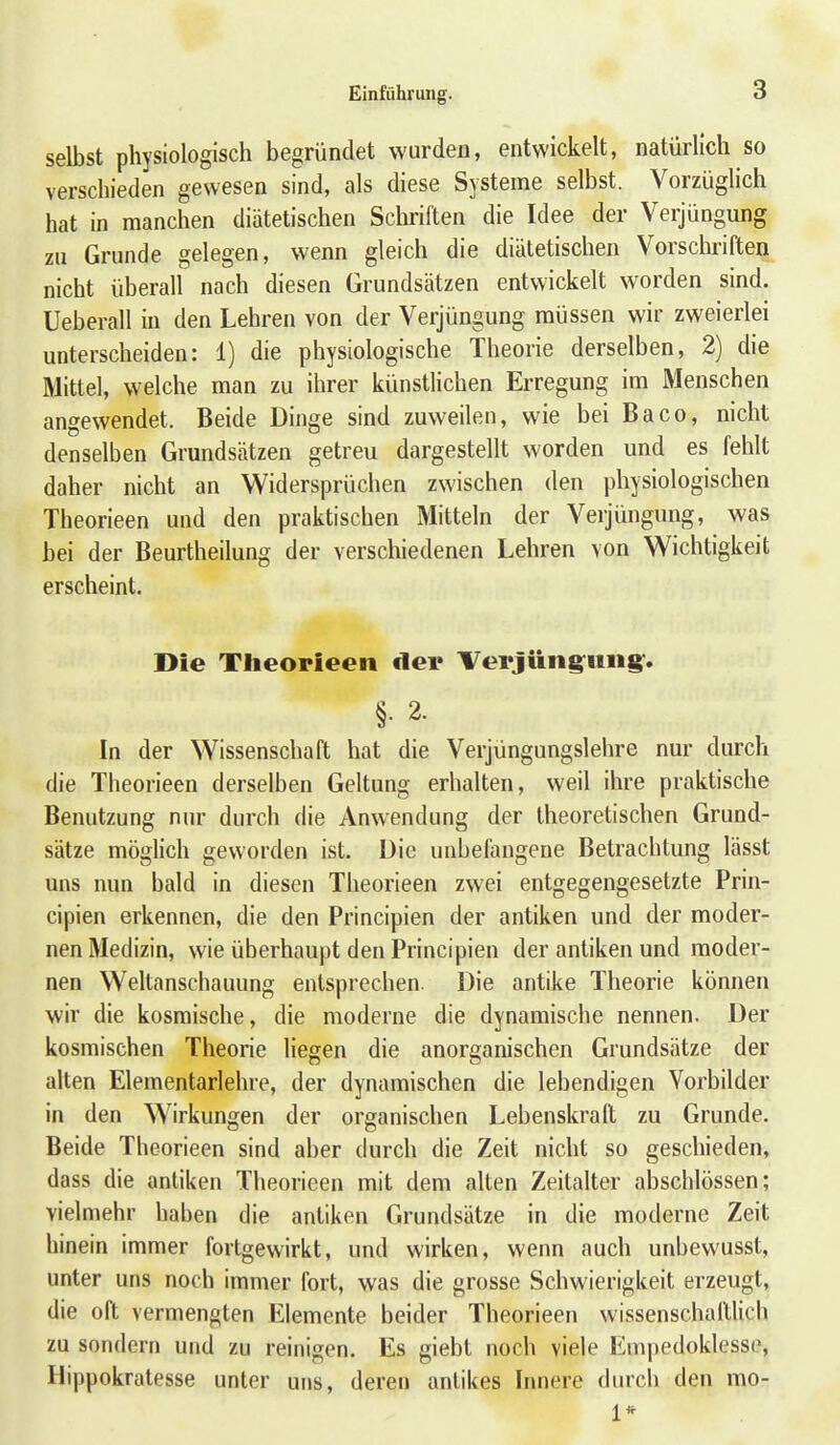 selbst physiologisch begründet wurden, entwickelt, natürlich so verschieden gewesen sind, als diese Systeme selbst. Vorzüglich hat in manchen diätetischen Schriften die Idee der Verjüngung zu Grunde gelegen, wenn gleich die diätetischen Vorschriften nicht überall nach diesen Grundsätzen entwickelt worden sind. Ueberau in den Lehren von der Verjüngung müssen wir zweierlei unterscheiden: 1) die physiologische Theorie derselben, 2) die Mittel, welche man zu ihrer künstlichen Erregung im Menschen angewendet. Beide Dinge sind zuweilen, wie bei Baco, nicht denselben Grundsätzen getreu dargestellt worden und es fehlt daher nicht an Widersprüchen zwischen den physiologischen Theorieen und den praktischen Mitteln der Verjüngung, was bei der Beurtheilung der verschiedenen Lehren von Wichtigkeit erscheint. Die TheopiGGii der Verjüng^iiiig-. §. 2. In der Wissenschaft hat die Verjüngungslehre nur durch die Theorieen derselben Geltung erhalten, weil ihre praktische Benutzung nur durch die Anwendung der theoretischen Grund- sätze möglich geworden ist. Die unbefangene Betrachtung lässt uns nun bald in diesen Theorieen zwei entgegengesetzte Prin- cipien erkennen, die den Principien der antiken und der moder- nen Medizin, wie überhaupt den Principien der antiken und moder- nen Weltanschauung entsprechen. Die antike Theorie können wir die kosmische, die moderne die dynamische nennen. Der kosmischen Theorie liegen die anorganischen Grundsätze der alten Elementarlehre, der dynamischen die lebendigen Vorbilder in den Wirkungen der organischen Lebenskraft zu Grunde. Beide Theorieen sind aber durch die Zeit nicht so geschieden, dass die antiken Theorieen mit dem alten Zeitalter abschlössen; vielmehr haben die antiken Grundsätze in die moderne Zeit hinein immer fortgewirkt, und wirken, wenn auch unbewusst, unter uns noch immer fort, was die grosse Schwierigkeit erzeugt, die oft vermengten Elemente beider Theorieen wissenschaftlich zu sondern und zu reinigen. Es giebt noch viele Empedoklesse, Hippokratesse unter uns, deren antikes Innere durcli den mo- 1*