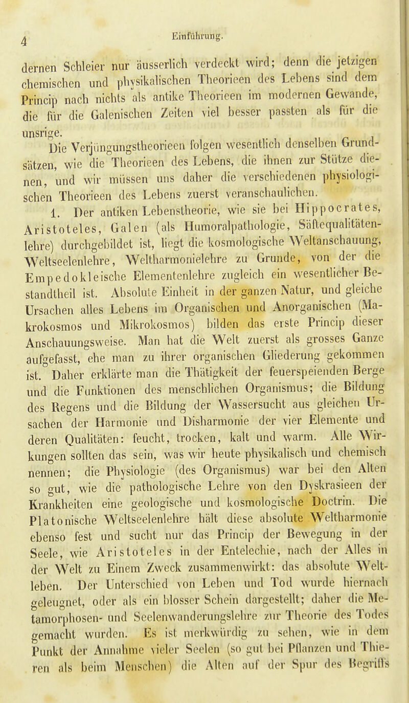 dernen Schleier nur äusserlich verdeckt wird; denn die jetzigen chemischen und physikahschen Tlieorieen des Lebens sind dem Princip nach nichts als antike Theorieen im modernen Gewände, die für die Galenischen Zeiten viel besser passten als für die unsrige. Die Verjüngungstheorieen folgen wesentlich denselben Grund- sätzen, wie die Tlieorieen des Lebens, die ihnen zur Stütze die- nen, und wir müssen uns daher die verschiedenen physiologi- schen Theorieen des Lebens zuerst veranschaulichen. 1. Der antiken Lebenstheorie, wie sie bei Hippocrates, Aristoteles, Galen (als Humoralpathologie, Säaequalitäten- lehre) durchgebildet ist, liegt die kosmologische Weltanschauung, Weltseelenlehre, Weltharmonielehre zu Grunde, von der die Empedokleische Elementenlehre zugleich ein wesentlicher Be- standlheil ist. Absolule Einheit in der ganzen Natur, und gleiche Ursachen alles Lebens im Organischen und Anorganischen (Ma- krokosmos und Mikrokosmos) bilden das erste Princip dieser Anschauungsweise. Man hat die Welt zuerst als grosses Ganze aufgefasst, ehe man zu ihrer organischen Gliederung gekommen ist.° Daher erklärte man die Thätigkeit der feuerspeienden Berge und die Funktionen des menschlichen Organismus; die Bildung des Regens und die Bildung der Wassersucht aus gleichen Ur- sachen der Harmonie und Disharmonie der vier Elemente und deren Qualitäten: feucht, trocken, kalt und warm. Alle Wir- kungen sollten das sein, was wir heute physikalisch und chemisch nennen; die Physiologie (des Organismus) war bei den Alten so gut, wie die pathologische Lehre von den Dyskrasieen der Krankheiten eine geologische und kosmologische Doctrin. Die Platonische Weltseelenlehre hält diese absolute Weltharmonie ebenso fest und sucht nur das Princip der Bewegung in der Seele, wie Aristoteles in der Enlelechie, nach der Alles in der Welt zu Einem Zweck zusammenwirkt: das absolute Welt- leben. Der Unterschied von Leben und Tod wurde hiernach geleugnet, oder als ein blosser Schein dargestellt; daher die Me- tamorphosen- und Seelenwandcrungslehre zur Theorie des Todes gemacht wurden. Es ist merkwürdig zu sehen, wie in dem Punkt der Annahme vieler Seelen (so gut bei Pflanzen und Thie- ren als beim Menschen) die Alten auf der Spur des Begrilfs