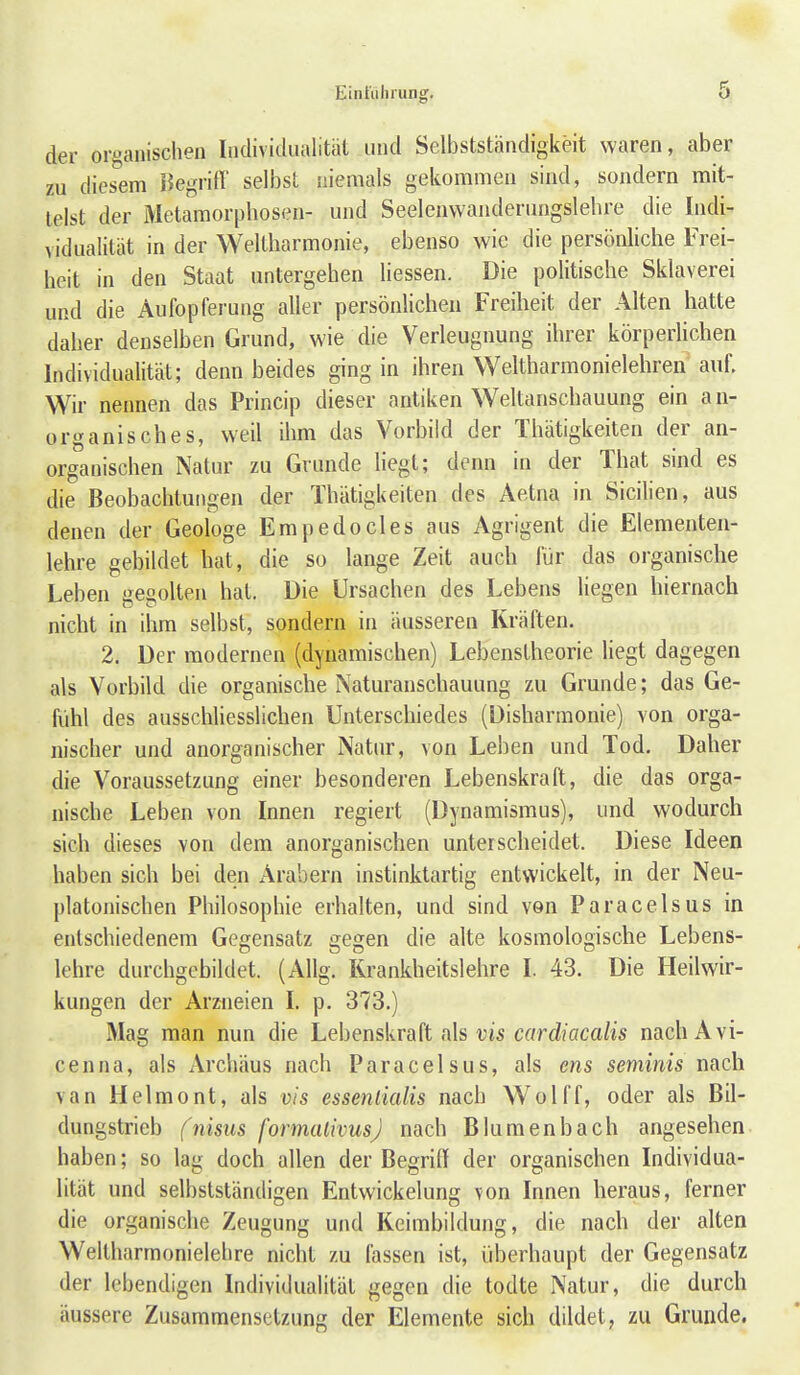 der organischen Individualität und Selbstständigkeit waren, aber zu diesem Begritt' selbst niemals gekommen sind, sondern mit- telst der Metamorphosen- und Seelenwanderungslehre die Indi- vidualität in der Weltharmonie, ebenso wie die persönliche Frei- heit in den Staat untergehen Hessen. Die politische Sklaverei und die Aufopferung aller persönlichen Freiheit der Alten hatte daher denselben Grund, wie die Verleugnung ihrer körperlichen Individualität; denn beides ging in ihren Weltharmonielehren auf. Wir nennen das Princip dieser antiken Weltanschauung ein an- organisches, weil ihm das Vorbild der Thätigkeiten der an- organischen Natur zu Grunde liegt; denn in der That sind es die Beobachtungen der Thätigkeiten des Aetna in Sicilien, aus denen der Geologe Empedocles aus Agrigent die Elementen- lehre gebildet hat, die so lange Zeit auch für das organische Leben gegolten hat. Die Ursachen des Lebens liegen hiernach nicht in ihm selbst, sondern in äusseren Kräften. 2. Der modernen (dynamischen) Lebenstheorie liegt dagegen als Vorbild die organische Naturanschauung zu Grunde; das Ge- fühl des ausschliesslichen Unterschiedes (Disharmonie) von orga- nischer und anorganischer Natur, von Leben und Tod. Daher die Voraussetzung einer besonderen Lebenskraft, die das orga- nische Leben von Innen regiert (Dynamismus), und wodurch sich dieses von dem anorganischen unterscheidet. Diese Ideen haben sich bei den x\rabern instinktartig entwickelt, in der Neu- platonischen Philosophie erhalten, und sind von Paracelsus in entschiedenem Gegensatz gegen die alte kosmologische Lebens- lehre durchgebildet. (Allg. Rrankheitslehre I. 43. Die Heilwir- kungen der Arzneien I. p. 373.) Mag man nun die Lebenskraft als vis cardiacalis nach Avi- ce n na, als Archäus nach Paracelsus, als ens seminis nach van Helmont, als vis esseniialis nach Wolff, oder als Bil- dungstrieb fnisus formalivusj nach Bluraenbach angesehen haben; so lag doch allen der Begriff der organischen Individua- lität und selbstständigen Entwickelung von Innen heraus, ferner die organische Zeugung und Keimbildung, die nach der alten Weltharmonielehre nicht zu fassen ist, überhaupt der Gegensatz der lebendigen Individualität gegen die todte Natur, die durch äussere Zusammensetzung der Elemente sich dildet, zu Grunde.