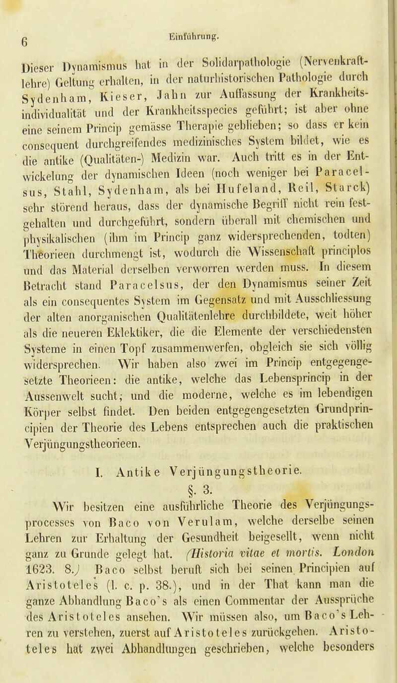 Dieser Dvnamismus hat in der Solidarpalliologie (Nervei.kraft- lehre) Geltung erhalten, in der natnrhistorischen Pathologie durch Svdenham^ Kieser, Jahn zur Auüassung der Krankheits- individualität und der Krankheitsspecies geftihrt; ist aher ohne eine seinem Pnncip gemässe Therapie gehheben; so dass er kein consequent durchgreifendes medizinisches System bildet, wie es die antike (Qualitäten-) Medizin war. Auch tritt es in der Ent- wickelung der dynamischen Ideen (noch weniger bei Paracel- sus, Stahl, Sydenham, als bei Hufeland, Reil, Starck) sehr störend heraus, dass der dynamische BegrilY nicht rein fest- gehalten und durchgeführt, sondern überall mit chemischen und physikalischen (ihm im Princip ganz widersprechenden, todten) Theorieen durchmengt ist, wodurch die Wissenschaft principlos und das Material derselben verworren werden muss. In diesem Betracht stand Paracelsus, der den Dynamismus seiner Zeit als ein consequentes System im Gegensatz und mit Ausschliessung der alten anorganischen Qualitätenlehre durchbildete, weit höher als die neueren Eklektiker, die die Elemente der verschiedensten Systeme in einen Topf zusammenwerfen, obgleich sie sich völlig widersprechen. Wir haben also zwei im Princip entgegenge- setzte Theorieen: die antike, welche das Lebensprincip in der Aussenwelt sucht; und die moderne, welche es im lebendigen Körper selbst findet. Den beiden entgegengesetzten Grundprin- cipien der Theorie des Lebens entsprechen auch die praktischen Verjüngungstheorieen. I. Antike Verjüngungstheorie. §. 3. Wir besitzen eine ausführliche Theorie des Verjüngungs- processes von Baco von Verulam, welche derselbe seinen Lehren zur Erhaltung der Gesundheit beigesellt, wenn nicht ganz zu Grunde gelegt hat. (ühtoria vitae ei mortis. London 1623. 8.; Baco selbst beruft sich bei seinen. Principien auf Aristoteles (1. c. p. 38.), und in der That kann man die ganze Abhandlung Baco's als einen Commentar der Aussprüche des Aristoteles ansehen. Wir müssen also, um Baco's Leh- ren zu verstehen, zuerst auf Aristoteles zurückgehen. Aristo- teles hat zwei Abhandlungen geschrieben, welche besonders