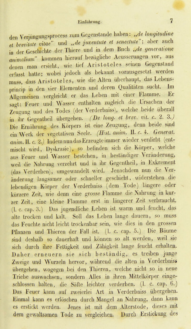1 den Verjiingungsprocess zum Gegenstande haben: „de longitudine et brevilate vilae und „de jimnlule et seneclule; aber auch in der Geschichte der Thiere und in dem Buch „de generalione ammalium kommen hierauf bezüghche Aeusserungen vor, aus denen man ersieht, wie tief Aristoteles seinen Gegenstand erfasst hatte; wobei jedoch als bekannt vorausgesetzt werden rauss, dass Aristoteles, wie die Alten überhaupt, das Lebens- princip in den vier Elementen und deren Qualitäten sucht. Im Allgemeinen vergleicht er das Leben mit einer Flamrae. Er sa-^t: Feuer und Wasser enthalten zugleich die Ursachen der Zeugung und des Todes (der Verderbniss), welche beide überall in ihr Gegenlheil übergehen. (De long, et brev. vit. c. 2. 3.; Die Ernährung des Körpers ist eine Zeugung, denn beide sind ein Werk der vegetativen Seele. (Bist. anim. II. c. 4. General, anim.llc. 2.) Indem nun das Erzeugte imraer wieder verdirbt (ent- mischt wird, Dyskrasie), so befinden sich die Körper, welche aus Feuer und Wasser bestehen, in beständiger Veränderung, weil die Nahrung verzehrt und in ihr Gegentheil, in Exkrement (das Verderben), umgewandelt wird. Jenachdem nun die Ver- änderung langsamer oder schneller geschieht, widerstehen die lebendigen Körper der Verderbniss (dera Tode) längere oder kürzere Zeit, wie denn eine grosse Flarame die Nahrung in kur- zer Zeit, eine kleine Flamrae erst in längerer Zeit verbraucht, (l. c. cap. 3.) Das jugendliche Leben ist warra und feucht, das alte trocken und kalt. Soll das Leben lange dauern, so rauss das Feuchte nicht leicht trockenbar sein, wie dies in den grossen PUanzen und Thieren der Fall ist. (1. c. cap. 5.) Die Bäurae sind deshalb so dauerhaft und können so alt werden, weil sie sich durch ihre Fettigkeit und Zähigkeit lange feucht erhalten. Daher erneuern sie sich beständig, es treiben junge Zweige und Wurzeln hervor, während die alten in Verderbniss übergehen, wogegen bei den Thieren, welche nicht so in neue Triebe auswachsen, sondern Alles in ihren Mittelkörper einge- schlossen halten, die Säfte leichter verderben, (l. c. cap. 6.) Das Feuer kann auf zweierlei Art in Verderbniss übergehen. Einmal kann es erlöschen durch Mangel an Nahrung, dann kann es erstickt werden. Jenes ist mit dem Alterstode, dieses mit dera gewaltsamen Tode zu vergleichen. Diuch Erstickung des