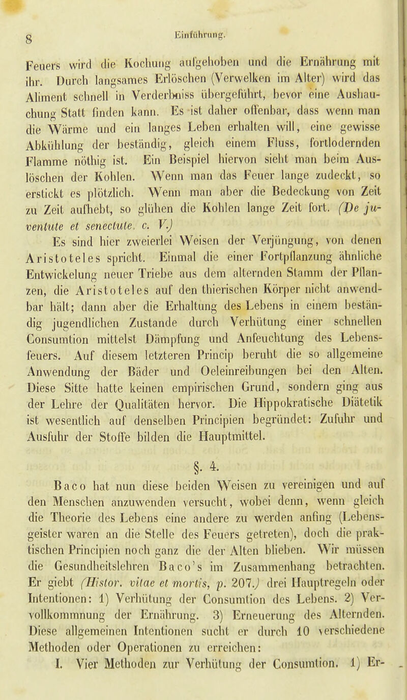 s Feuers wird die Kochung aul'gelioben und die Ernährung mit ihr. Durch langsames Erlöschen (Verwelken im Alter) wird das Aliment schnell in Verderlxiiss ühergeRihrt, bevor eine Aushau- chung Statt finden kann. Es ist daher odenbar, dass wenn man die Wärme und ein langes Leben erhalten will, eine gewisse Abkühlung der beständig, gleich einem Fluss, fortlodernden Flamme nöthig ist. Ein Beispiel hiervon sieht man beim Aus- löschen der Kohlen. Wenn man das Feuer lange zudeckt, so erstickt es plötzHch. Wenn man aber die Bedeckung von Zeit zu Zeit aufhebt, so glühen die Kohlen lange Zeit fort. (De ju- ventute et seneclule. c. V.) Es sind hier zweierlei Weisen der Verjüngung, von denen Aristoteles spricht. Einmal die einer Fortpflanzung ähnliche Entwickelung neuer Triebe aus dem alternden Stamm der Pllan- zen, die Aristoteles auf den thierischen Körper nicht anwend- bar hält; dann aber die Erhaltung des Lebens in einem bestän- dig jugendlichen Zustande durch Verhütung einer schnellen Consumtion mittelst Dämpfung und Anfeuchtung des Lebens- feuers. Auf diesem letzteren Princip beruht die so allgemeine Anwendung der Bäder und Oeleinreibungen bei den Alten. Diese Sitte hatte keinen empirischen Grund, sondern ging aus der Lehre der Qualitäten hervor. Die Ilippokratische Diätetik ist wesenthch auf denselben Principien begründet: Zufuhr und Ausfuhr der StofTe bilden die Hauptmittel. §. 4. Baco hat nun diese beiden Weisen zu vereinigen und auf den Menschen anzuwenden versucht, wobei denn, wenn gleich die Theorie des Lebens eine andere zu werden anfing (Lebens- geister waren an die Stelle des Feuers getreten), doch die prak- tischen Principien noch ganz die der Alten blieben. Wir müssen die Gesundheitslehren Baco's im Zusammenhang betrachten. Er giebt (liislor. vilae et mortis, p. 201.) drei Hauptregeln oder Intentionen: 1) Verhütung der Consumtion des Lebens. 2) Ver- vollkommnung der Ernährung. 3) Erneuerung des Alternden. Diese allgemeinen Intentionen sucht er durch 10 >erschiedene Methoden oder Operationen zu erreichen: I. Vier Methoden zur Verhütung der Consumtion. 1) Er-