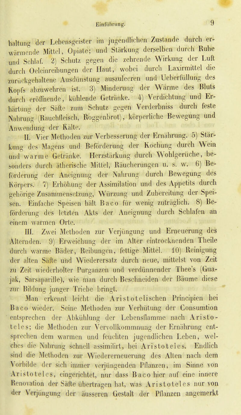 r Einfiihnmg. 9 haltung der Lebensgeister im jugendlichen Zustande durch er- wärmende Mittel, Opiate; und Stärkung derselben durch Ruhe und Schlaf. 2) Schutz gegen die zehrende Wirkung der Luft durch Oeleinreibungen der Haut, wobei durch Laxirraittel die zurückgehaltene Ausdünstung auszuleeren und Ueberfüllung des Kopfs'abzuwehren ist. 3) Minderung der Wärme des Bluts durch eröffnende, kühlende Getränke. 4) Verdichtung und Er- härtung der Säfte zum Schutz gegen Verderbniss durch feste Nahrung (Rauchlleisch, Roggenbrot), körpediche Bewegung und Anwendung der Kälte. IL Vier Methoden zur Verbesserung der Ernährung. 5) Stär- kung des Magens und Beförderung der Kochung durch Wein und warme Getränke. Herzstärkung durch Wohlgerüche, be- sonders durch ätherische Mittel, Räucherungen u. s. w. 6) Be- förderung der Aneignung der Nahrung durch Bewegung des Körpers. 7) Erhöhung der Assimilation und des Appetits durch gehörige Zusammensetzung, Würzung und Zubereitung der Spei- sen. Einfache Speisen hält Baco für wenig zuträghch. 8) Be- förderung des letzten Akts der Aneignung durch Schlafen an einem warmen Orte. IlL Zwei Methoden zur Verjüngung und Erneuerung des Alternden. 9) Erweichung der im Alter eintrocknenden Theile durch warme Bäder, Reibungen, fettige Mittel. 10) Reinigung der alten Säfte und Wiederersatz durch neue, mittelst von Zeit zu Zeit wiederholter Purganzen und verdünnender Thee's (Gua- jak, Sarsaparille), wie man durch Beschneiden der Bäume diese zur Bildung junger Triebe bringt. Man erkennt leicht die Aristotelischen Principien bei Baco wieder. Seine Methoden zur Verhütung der Consumtion entsprechen der Abkühlung der Lebensllamme nach Aristo- teles; die Methoden zur Vervollkommnung der Ernährung ent- sprechen dem warmen und feuchten jugendlichen Leben, wel- ches die Nahrung schnell assimilirt, bei Aristoteles. Endlich sind die Methoden zur Wiedererneuerung des Alten nach dem Vorbilde der sich immer verjüngenden Pflanzen, im Sinne von Aristoteles, eingerichtet, nur dass Baco hier auf eine innere Renovation der Säfte übertragen hat, was Aristoteles nur von der Verjüngung der äusseren Gestaft der Pflanzen angemerkt