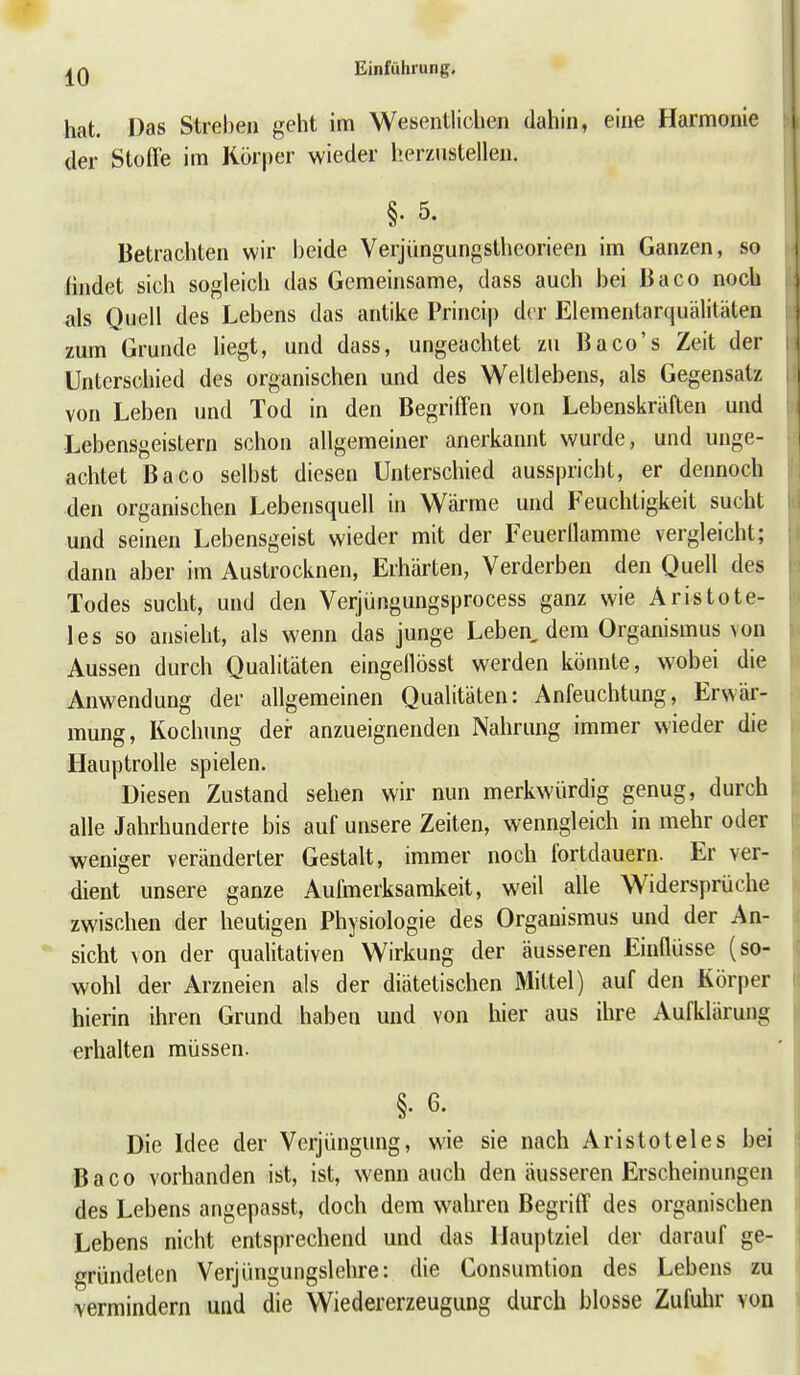 hat. Das Streben geht im Wesentlichen dahin, eine Harmonie der Stoffe im Körper wieder herzustellen. §• 5. Betrachten wir beide Verjüngungstheorieen im Ganzen, so findet sich sogleich das Gemeinsame, dass auch bei Baco noch als Quell des Lebens das antike Princip der Elementarquälitäten zum Grunde liegt, und dass, ungeachtet zu Baco's Zeit der Unterschied des organischen und des Weltlebens, als Gegensatz von Leben und Tod in den Begriffen von Lebenskräften und Lebensgeistern schon allgemeiner anerkannt wurde, und unge- achtet Baco selbst diesen Unterschied ausspricht, er dennoch den organischen Lebensquell in Wärme und Feuchtigkeit sucht und seinen Lebensgeist wieder mit der Feuerllamme vergleicht; dann aber im Austrocknen, Erhärten, Verderben den Quell des Todes sucht, und den Verjüngungsprocess ganz wie Aristote- les so ansieht, als wenn das junge Leben, dem Organismus von Aussen durch Qualitäten eingeflösst werden könnte, wobei die Anwendung der allgemeinen Qualitäten: Anfeuchtung, Erwär- mung, Kochung dei- anzueignenden Nahrung immer wieder die Hauptrolle spielen. Diesen Zustand sehen wir nun merkwürdig genug, durch alle Jahrhunderte bis auf unsere Zeiten, wenngleich in mehr oder weniger veränderter Gestalt, immer noch fortdauern. Er ver- dient unsere ganze Aufmerksamkeit, weil alle Widersprüche zwischen der heutigen Physiologie des Organismus und der An- sicht von der qualitativen Wirkung der äusseren Einflüsse (so- wohl der Arzneien als der diätetischen Mittel) auf den Körper hierin ihren Grund haben und von hier aus ihre Aufklärung erhalten müssen. §• 6- Die Idee der Verjüngung, wie sie nach Aristoteles bei Baco vorhanden ist, ist, wenn auch den äusseren Erscheinungen des Lebens angepasst, doch dem wahren Begriff des organischen Lebens nicht entsprechend und das Hauptziel der darauf ge- gründeten Verjüngungslehre: die Consumtion des Lebens zu vermindern und die Wiedererzeugung durch blosse Zufuhr von