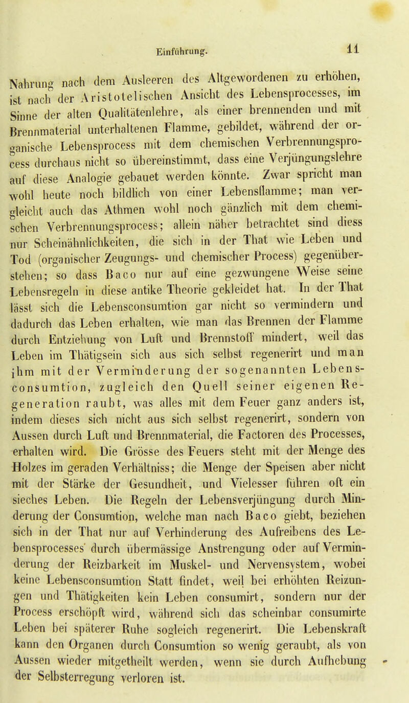 Nahrun^ nach dem Ausleeren des Altgewordenen zu erhöhen, ist nach der Aristotelischen Ansicht des Lebensprocesses, im Sinne der alten Qualitätenlehre, als einer breimenden und mit Brennmaterial unterhaltenen Flamme, gebildet, während der or- ganische Lebensprocess mit dem chemischen Verbrennungspro- cess durchaus nicht so übereinstimmt, dass eine Verjüngungslehre auf diese Analogie gebauet werden könnte. Zwar spricht man wohl heute noch bildlich von einer Lebensnamme; man ver- gleicht auch das Athmen wohl noch gänzlich mit dem chemi- schen Verbrennungsproccss; allein näher betrachtet sind diess nur Scheinähnhchkeiten, die sich in der That wie Leben und Tod (organischer Zeugungs- und chemischer Process) gegenüber- stehen; so dass Baco nur auf eine gezwungene Weise senie Lebensregeln in diese antike Theorie gekleidet hat. In der That lässt sich die Lebensconsumtion gar nicht so vermindern und dadurch das Leben erhalten, wie man das Brennen der Flamme durch Entziehung von Luft und Brennstofl' mindert, weil das Leben im Thätigsein sich aus sich selbst regenerirt und man ihm mit der Vermiiiderung der sogenannten Lebens- consumtion, zugleich den Quell seiner eigenen Re- generation raubt, was alles mit dem Feuer ganz anders ist, indem dieses sich nicht aus sich selbst regenerirt, sondern von Aussen durch Luft und Brennmaterial, die Factoren des Processes, erhalten wird. Die Grösse des Feuers steht mit der Menge des •Holzes im geraden Verhältniss; die Menge der Speisen aber nicht mit der Stärke der Gesundheit, und Vielesser führen oft ein sieches Leben. Die Regeln der Lebensverjüngung durch Min- derung der Consumtion, welche man nach Baco giebt, beziehen sich in der That nur auf Verhinderung des Aufreibens des Le- bensprocesses' durch übermässige Anstrengung oder auf Vermin- derung der Reizbarkeit im Muskel- und Nervensystem, wobei keine Lebensconsumtion Statt findet, weil bei erhöhten Reizun- gen und Thätigkeiten kein Leben consumirt, sondern nur der Process erschöpft wird, während sich das scheinbar consumirte Leben bei späterer Ruhe sogleich regenerirt. Die Lebenskraft kann den Organen durch Consumtion so wenig geraubt, als von Aussen wieder mitgetheilt werden, wenn sie durch Aufhebung - der Selbsterregung verloren ist.