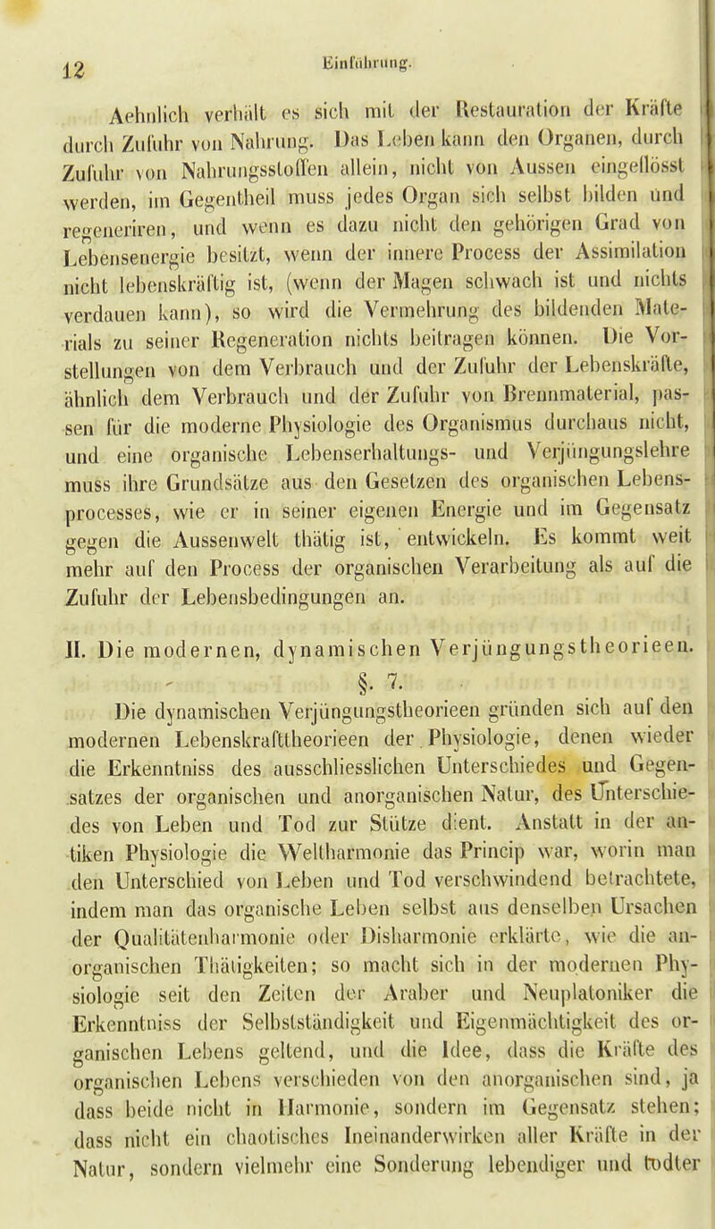 liinrühning. Aehnlich verhält es sich mit der Restauration d(;r Kräfte durch Zufuhr vun Nahrung. Das I.cben kann den Organen, durch Zufuhr von NahrungsstoITen allein, nicht von Aussen eingellössl werden, im Gegentheil muss jedes Organ sich selbst bilden und reo^eneriren, und wenn es dazu nicht den gehörigen Grad von Lebensenergie besitzt, wenn der innere Process der Assimilation nicht lebenskräftig ist, (wenn der Magen schwach ist und nichts verdauen kann), so wird die Vermehrung des bildenden Mate- rials zu seiner Regeneration nichts beitragen können. Die Vor- stellungen von dem Verbrauch und der Zufuhr der Lebenskräfte, ähnlich dem Verbrauch und der Zufuhr von Brennmaterial, j)as- sen für die moderne Physiologie des Organismus durchaus nicht, und eine organische Lebenserhaltungs- und Verjihigungslehre muss ihre Grundsätze aus den Gesetzen des organischen Lebens- processes, wie er in seiner eigenen Energie und im Gegensatz gegen die Aussenwelt thätig ist, entwickeln. Es kommt weit mehr auf den Process der organischen Verarbeitung als auf die Zufuhr der Lebensbedingungen an. r II. Die modernen, dynamischen Verjüngungstheorieeu. §. 7. . Die dynamischen Verjüngungstheorieen gründen sich auf dea modernen Lebenskrafttheorieen der. Physiologie, denen wieder die Erkenntniss des ausschliesslichen Unterschiedes und Gegen- satzes der organischen und anorganischen Natur, des iTnterschie- des von Leben und Tod zur Stütze dient. Anstatt in der an- tiken Physiologie die V^eltharmonie das Princip war, worin maa den Unterschied von Leben und Tod verschwindend betrachtete, indem man das organische Leben selbst aus denselben Ursachen der Qualitätenharmonie oder Disharmonie erklärte, wie die an- organischen Tliäiigkeiten; so macht sich in der modernen Phy- siologie seit den Zeiten der Araber und Neuplatoniker die Erkenntniss der Selbstständigkeit und Eigenmächtigkeit des or- ganischen Lebens geltend, und die Idee, dass die Kräfte des organischen Lebens verschieden von den anorganischen sind, ja dass beide nicht in Harmonie, sondern im Gegensatz stehen; dass nicht ein chaotisches Ineinanderwirkcn aller Kräfte in der Natur, sondern vielmehr eine Sonderung lebendiger und todter