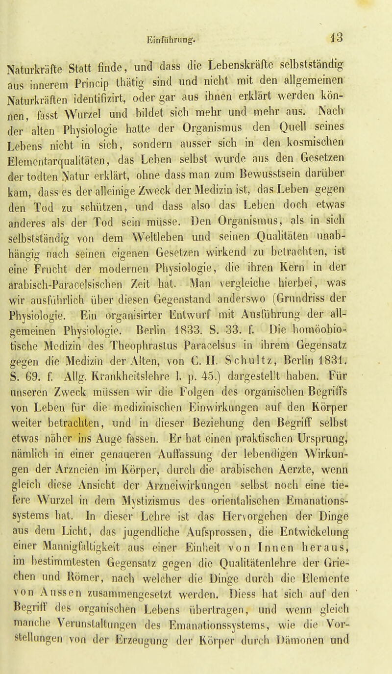 Naturkräfte Statt finde, und dass die Lebenskräfte selbstständig aus innerem Princip thätig sind und nicht mit den allgemeinen Naturkräften identifizirt, oder gar aus ihnen erklärt werden kön- nen, fasst Wurzel und bildet sich mehr und mehr aus. Nach der alten Physiologie hatte der Organismus den Quell seines Lebens nicht in sich, sondern ausser sich in den kosmischen Elementarqualitäten, das Leben selbst wurde aus den Gesetzen der todten Nalur erklärt, ohne dass man zum Bewusstsein darüber kam, dass es der alleinige Zweck der Medizin ist, das Leben gegen den Tod zu schijtzen, und dass also das Leben doch etwas anderes als der Tod sein müsse. Den Organismus, als in sich selbstständig von dem Weltleben und seinen Qualitäten imab- häneiff nach seinen eigenen Gesetzen wirkend zu betrachten, ist eine Frucht der modernen Physiologie, die ihren Kern m der arabisch-Paracelsischen Zeit hat. Man vergleiche hierbei, was wir ausführlich über diesen Gegenstand anderswo (Grundriss der Physiologie. Ein organisirter Entwurf mit Ausführung der all- gemeinen Physiologie. Berlin 1833. S. 33. f. Die homöobio- tische Medizin des Theophrastus Paracelsus in ihrem Gegensatz gegen die Medizin der Alten, von C. H. Schultz, Berlin 1831. S. 69. f. Allg. Rrankheitslehre 1. p. 45.) dargestellt haben. Für unseren Zweck müssen wir die Folgen des organischen Begriffs von Leben für die medizinischen Einwirkungen auf den Körper weiter betrachten, und in dieser Beziehung den Begriff selbst etwas näher ins Auge fassen. Er hat einen praktischen Ursprung, nämlich in einer genaueren Auffassung der lebendigen Wirkun- gen der Arzneien im Körper, durch die arabischen Aerzte, wenn gleich diese Ansicht der Arzneiwirkungen selbst noch eine tie- fere Wurzel in dem Mystizismus des orientalischen Emanations- systems hat. In dieser Lehre ist das Hervorgehen der Dinge aus dem Licht, das jugendliche Aufsprossen, die Entwickelung einer MannigOdtigkeit aus einer Einheit von Innen heraus, im bestimmtesten Gegensatz gegen die Qualitätenlehre der Grie- chen und Römer, nach welcher die Dinge durch die Elemente von Aussen zusammengesetzt werden. Diess hat sich auf den Begriff des organischen Lebens übertragen, und wenn gleich manche Verunstaltungen des Emanationssystems, wie die Vor- stellungen von der Erzeugung der Körper durch Dämonen und