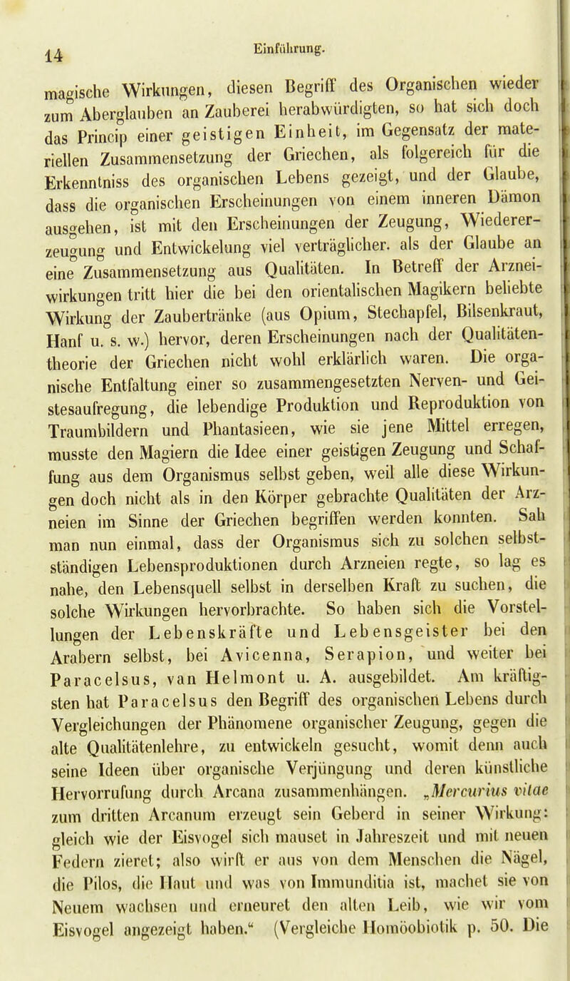 magische Wirkungen, diesen Begriff des Organischen wieder zum Aberglauben an Zauberei herabwürdigten, so hat sich doch das Princip einer geistigen Einheit, im Gegensatz der mate- riellen Zusammensetzung der Griechen, als folgereich für die Erkenntniss des organischen Lebens gezeigt, und der Glaube, dass die organischen Erscheinungen von einem inneren Dämon ausgehen, ist mit den Erscheinungen der Zeugung, Wiederer- zeugung und Entwickelung viel verträglicher, als der Glaube an eine Zusammensetzung aus Qualitäten. In Betreff der Arznei- wirkungen tritt hier die bei den orientahschen Magikern beliebte Wirkung der Zaubertränke (aus Opium, Stechapfel, Bilsenkraut, Hanf u. s. w.) hervor, deren Erscheinungen nach der Qualitäten- theorie der Griechen nicht wohl erklärlich waren. Die orga- nische Entfaltung einer so zusammengesetzten Nerven- und Gei- stesaufregung, die lebendige Produktion und Reproduktion von Traumbildern und Phantasieen, wie sie jene Mittel erregen, musste den Magiern die Idee einer geistigen Zeugung und Schaf- fung aus dem Organismus selbst geben, weil alle diese Wirkun- gen doch nicht als in den Körper gebrachte Qualitäten der Arz- neien im Sinne der Griechen begriffen werden konnten. Sah man nun einmal, dass der Organismus sich zu solchen selbst- ständigen Lebensproduktionen durch Arzneien regte, so lag es nahe, den Lebensquell selbst in derselben Kraft zu suchen, die solche Wirkungen hervorbrachte. So haben sich die Vorstel- lungen der Lebenskräfte und Lebensgeister bei den Arabern selbst, bei Avicenna, Serapion, und weiter bei Paracelsus, van Helmont u. A. ausgebildet. Am kräftig- sten hat Paracelsus den Begriff des organischen Lebens durch Vergleichungen der Phänomene organischer Zeugung, gegen die alte Qualitätenlehre, zu entwickeln gesucht, womit denn auch seine Ideen über organische Verjüngung und deren künstliche Hervorrufung din-ch Arcana zusammenhängen. „Mercurius vilae zum dritten Arcanum erzeugt sein Geberd in seiner Wirkung: gleich wie der Eisvogel sich mauset in Jahreszeit und mit neuen Federn zieret; also wirft er aus von dem Menschen die Nägel, die Pilos, die Haut und was von Immunditia ist, machet sie von Neuem wachsen und erneuret den alten Leib, wie wir vom Eisvogel angezeigt haben. (Vergleiche Homöobiotik p. 50. Die