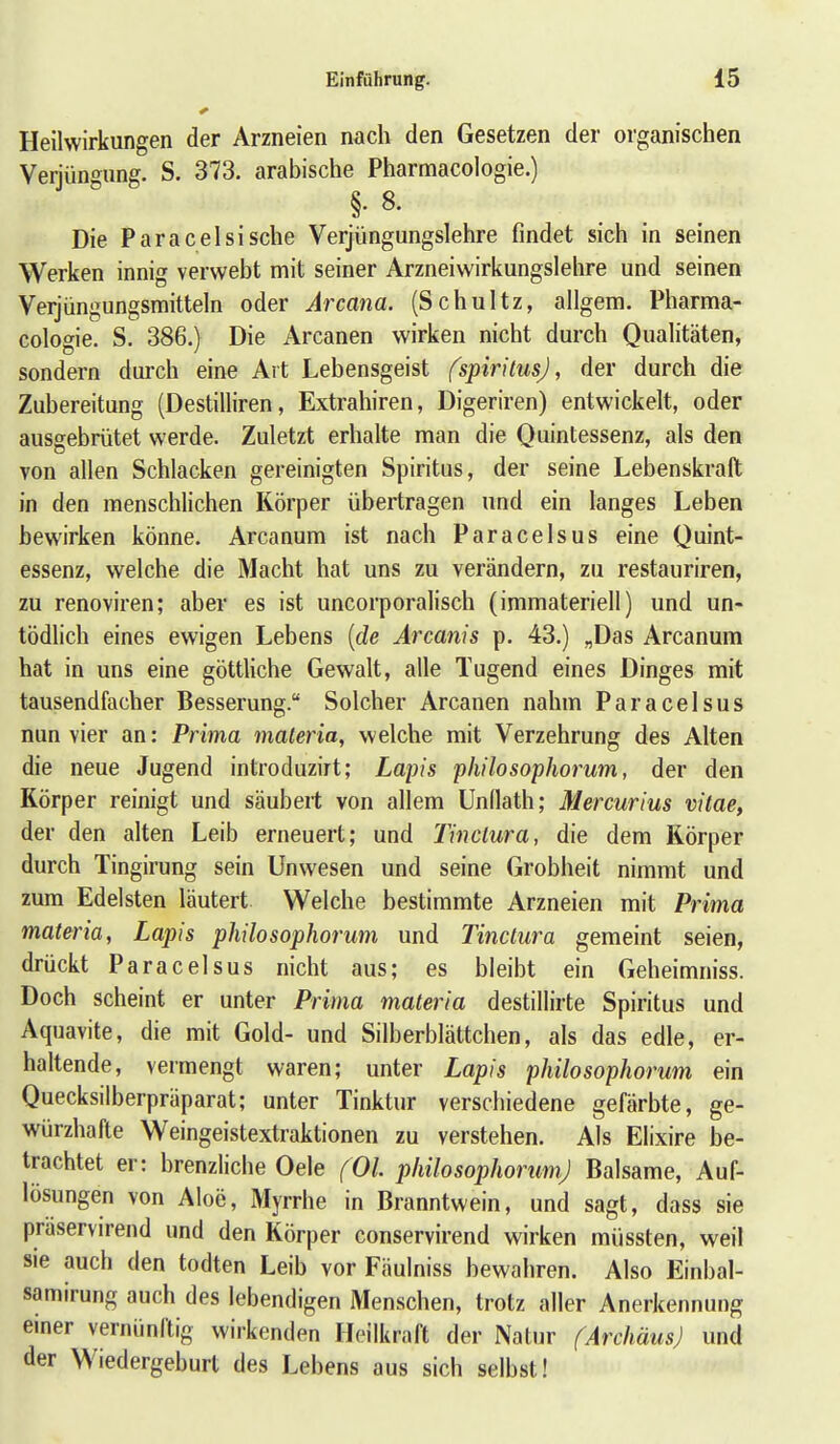 Heilwirkungen der Arzneien nach den Gesetzen der organischen Verjün'^iing. S. 373. arabische Pharmacologie.) §. 8. Die Paraceisische Verjüngungslehre findet sich in seinen Werken innig verwebt mit seiner Arzneiwirkungslehre und seinen Verjüngungsmitteln oder Ai'cana. (Schultz, allgem. Pharma- cologie. S. 386.) Die Arcanen wirken nicht durch Qualitäten, sondern durch eine Art Lebensgeist fspirilusj, der durch die Zubereitung (Destilliren, Extrahiren, Digeriren) entwickelt, oder ausgebrütet werde. Zuletzt erhalte man die Quintessenz, als den von allen Schlacken gereinigten Spiritus, der seine Lebenskraft in den menschlichen Körper übertragen und ein langes Leben bewirken könne. Arcanum ist nach Paracelsus eine Quint- essenz, welche die Macht hat uns zu verändern, zu restauriren, zu renoviren; aber es ist uncorporalisch (immateriell) und un- tödlich eines ewigen Lebens {de Arcanis p. 43.) „Das Arcanum hat in uns eine göttliche Gewalt, alle Tugend eines Dinges mit tausendfacher Besserung. Solcher Arcanen nahm Paracelsus nun vier an: Prima materia, welche mit Verzehrung des Alten die neue Jugend introduzirt; Lapis philosophorum, der den Körper reinigt und säubert von allem Unllath; Mercurius vitae, der den alten Leib erneuert; und Tinclura, die dem Körper durch Tingirung sein Unwesen und seine Grobheit nimmt und zum Edelsten läutert Welche bestimmte Arzneien mit Prima materia, Lapis philosophorum und Tinctura gemeint seien, drückt Paracelsus nicht aus; es bleibt ein Geheimniss. Doch scheint er unter Prima materia destillirte Spiritus und Aquavite, die mit Gold- und Silberblättchen, als das edle, er- haltende, vermengt waren; unter Lapis philosophorum ein Quecksilberpräparat; unter Tinktur verschiedene gefärbte, ge- würzhafte Weingeistextraktionen zu verstehen. Als Elixire be- trachtet er: brenzliche Oele (Ol. philosophorum) Balsame, Auf- lösungen von Aloe, Myrrhe in Branntwein, und sagt, dass sie praservirend und den Körper conservirend wirken müssten, weil sie auch den todten Leib vor Fäulniss bewahren. Also Einbal- samirung auch des lebendigen Menschen, trotz aller Anerkennung einer vernünftig wirkenden Heilkraft der Natur (Archäus) und der Wiedergeburt des Lebens aus sich selbst!