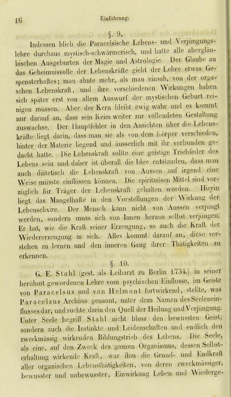 §• 9- Indessen blieb die Paracelsische Lebens- und Verjüngungs- lehre durchaus myslisch-schwärmerisch, und hatte alle abergläu- bischen Ausgeburten der Magie und Astrologie. Der Glaube an das Geheimnisvolle der Lebenskräfte giebt der Lehre etwas Ge- spensterhaftes; man ahnte mehr, als man einsah, von der orga- schen Lebenskraft, und ihre verschiedenen Wirkungen haben sich später erst von allem Auswurf der mystischen Geburt rei- nigen müssen. Aber der Kern bleibt ewig wahr und es kommt nur darauf an, dass sein Keim weiter zur vollendeten Gestaltung auswachse. Der Hauptfehler in den Ansichten über die Lebens- kräfte liegt darin, dass man sie als von dem l.örper verschieden, hinter der Materie liegend und äusserlich mit ihr verbunden ge- dacht hatte. Die Lebenskraft sollte eine geistige Triebfeder des Lebens sein und daher ist überall die Idee entstanden, dass man auch diätetisch die Lebenskraft von Aussen auf irgend eine Weise müsste einllössen können. Die spirftuösen Mittel sind vor- züglich für Träger der Lebenskraft gehalten worden. Hienn liegt das Mangelhafte in den Vorstellungen der Wirkung der Lebenselixire. Der Mensch kann nicht von Aussen verjüngt werden, sondern muss sich von Innen heraus selbst veijüngen. Er hat, wie die liraft seiner Erzeugung, so auch die Kraft der Wiedererzeugung in sich. Alles kommt darauf an, diese ver- stehen zu lernen und den inneren Gang ilirer Thätigkeiten zu erkennen. §. 10. G. E. Stahl (gest. als Leibarzt zu BerHn 1734.) in seiner berühmt gewordenen Lehre vom psychischen Einllusse, im Geiste von Paracelsus und van Helmont fortwirkend, stellte, was Paracelsus Archäus genannt, unter dem Namen desSeelenem- flussesdar, und suchte darin den Quell der Heilung und Verjüngung. Unter Seele begriff Stahl nicht bloss den bewussten Geist, sondern auch die Instinkte und Leidenschaften und endlich den zweckmässig wirkenden Bildungstrieb des Lebens. Die Seele, als eine, auf den Zweck des ganzen Organismus, dessen Selbsl- erhaltung wirkende^ Kraft, war ihm die (irund- und Endkraft aller organischen Lebenslhätigkeiton, von deren zweckmässiger, bewusster und unbewussler, Einwirkung Leben und Wiederge^