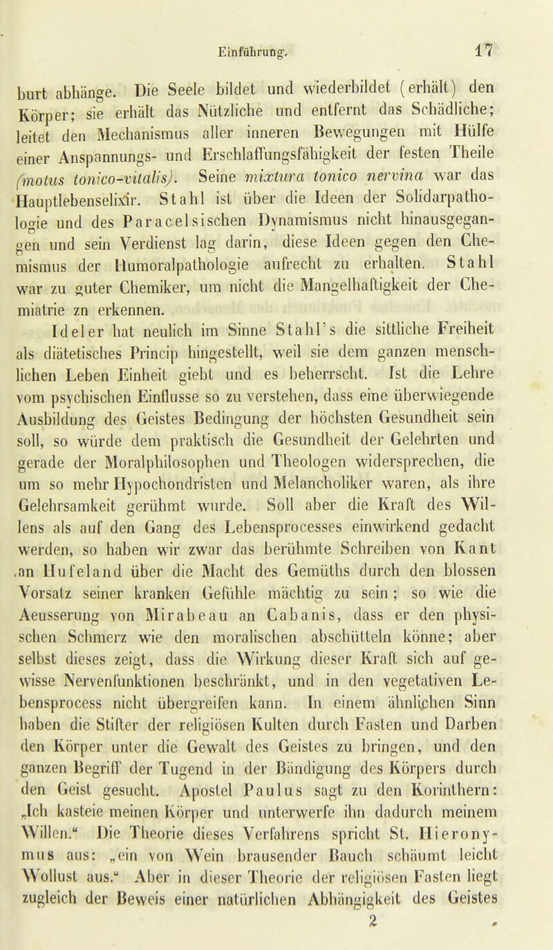 burt abhänge. Die Seele bildet und wiederbildet (erhält) den Körper; sie erhält das Nützliche und entfernt das Schädliche; leitet den Mechanismus aller inneren Bewegungen mit Hülfe einer Anspannungs- und Erschlaffungsfähigkeit der festen Theile fmoiiis tonico-vtlalisj. Seine mixtura tonico nermna war das Hauptlebenselixir, Stahl ist über die Ideen der Solidarpatho- logie und des Paracelsisclien Dynamisraus nicht hinausgegan- gen und sein Verdienst lag darin, diese Ideen gegen den Che- mismus der Humoralpathologie aufrecht zu erhalten. Stahl war zu guter Chemiker, um nicht die Mangelhaftigkeit der Che- miatrie zn erkennen. Ideler hat neulich im Sinne Stahl's die sittliche Freiheit als diätetisches Princip hingestellt, weil sie dem ganzen mensch- lichen Leben Einheit giebt und es beherrscht. Ist die Lehre vom psychischen Einflüsse so zu verstehen, dass eine überwiegende Ausbildung des Geistes Bedingung der höchsten Gesundheit sein soll, so würde dem praktisch die Gesundheit der Gelehrten und gerade der Moralphilosophen und Theologen widersprechen, die um so mehr Hypochondristen und Melancholiker waren, als ihre Gelehrsamkeit gerühmt wurde. Soll aber die Kraft des Wil- lens als auf den Gang des Lebensprocesses einwirkend gedacht werden, so haben wir zwar das berühmte Schreiben von Kant ,an llufeland über die Macht des Gemüths durch den blossen Vorsalz seiner kranken Gefühle mächtig zu sein; so wie die Aeusserung von Mirabeau an Cabanis, dass er den physi- schen Schmerz wie den moralischen abschütteln könne; aber selbst dieses zeigt, dass die Wirkung dieser Kraft sich auf ge- wisse Nervenfunktionen beschränkt, und in den vegetativen Le- bensprocess nicht übergreifen kann. In einem ähnUchen Sinn haben die Stiller der religiösen Kulten durch Fasten und Darben den Körper unter die Gewalt des Geistes zu bringen, und den ganzen Begriff der Tugend in der Bändigung des Körpers durch den Geist gesucht. Apostel Paulus sagt zu den Korinthern: „Ich kasteie meinen Körper und unterwerfe ihn dadurch meinem Willen. Die Theorie dieses Verlährens spricht St. Hierony- mus aus: „ein von Wein brausender Bauch schäumt leicht Wollust aus. Aber in dieser Theorie der religiiisen Fasten liegt zugleich der Beweis einer natürlichen Abhängigkeit des Geistes 2