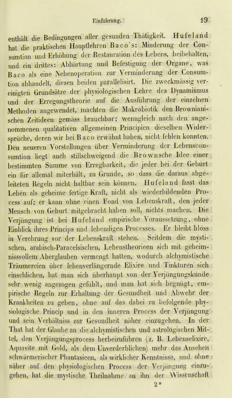 enthält die Bedingungen aller gesunden Thätigkeit. Hufeland hat die praktischen Hauptlehren Baco's: Minderung der Con- sumtion und Erhöhung der Restauration des Lebens, beibehalten, und ein drittes: Abhärtung und Befestigung der Organe, was Baco als eine Nebenoperation zur Verminderung der Consum- tion abhandelt, diesen beiden parallelisirt. Die zweckmässig ver- einigten Grundsätze der physiologischen Lehre des Dynamismus und der Erregungstheorie auf die Ausführung der einzelnen Methoden angewendet, machten die Makrobiotik den Browniani- schen Zeitideen gemäss brauchbar; wenngleich nach den ange- nommenen qualitativen allgemeinen Principien dieselben Wider- sprüche, deren wir bei Baco erwähnt haben, nicht fehlen konnten. Den neueren Vorstellungen über Verminderung der Lebenscon- sumtion liegt auch stillschweigend die Brown sehe Idee einer bestimmten Summe von Erregbarkeit, die jeder bei der Geburt ein für allemal miterhält, zu Grunde, so dass die daraus abge- leiteten Regeln nicht haltbar sein können. Hufeland fasst das Leben als geheime fertige Kraft, nicht als wiederbildenden Pro- cess auf; er kann ohne einen Fond von Lebenskraft, den jeder Mensch von Geburt mitgebracht haben soll, nichts machen. Die Verjüngung ist bei Hufeland empirische Voraussetzung, ohne Einblick ihres Princips und lebendigen Processes. Er bleibt bloss in Verehrung vor der Lebenskraft stehen. Seitdem die mysti- schen, arabisch-Paracelsischen, Lebenstheorieen sich mit geheim- nissvollem Aberglauben vermengt hatten, wodurch alchymistische Träumereien über lebenverlängernde Elixire und Tinkturen sich einschlichen, hat man sich überhaupt von der Yerjüngungskunde sehr wenig angezogen gefühlt, und man hat sich begnügt, em- pirische Regeln zur Erhaltung der Gesundheit und Abwehr der Krankheiten zu geben, ohne auf das dabei zu befolgende phy- siologische Princip und in den inneren Process der Verjüngung und sein Verhältniss zur Gesundheit näher einzugehen. In der That hat der Glaube an die alchymistischen und astrologischen Mit- tel, den Verjüngungsprocess herbeizuführen (z. B. Lebenselixire, Aquavite mit Gold, als dem Unverderbhchen) mehr das Ansehen schwärmerischer Phantasieen, als wirklicher Kenntnisse, und ohne näher auf den physiologischen Process der Verjüngung einzu- gehen, hat die mystische Theilnahme an ihn der Wissenschaft 2*