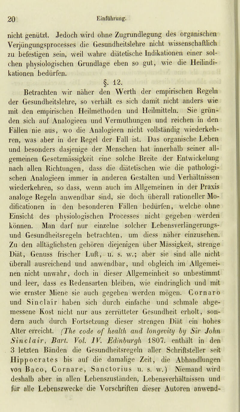 nicht genützt. Jedoch wird ohne Zugrundlegung des organischen Verjüngungsprocesses die Gesundheitslehre nicht wissenschaftUch zu befestigen sein, weil wahre diätetische Indikationen einer sol- chen physiologischen Grundlage eben so gut, wie die Heilindi- kationen bedürfen. §. 12- Betrachten wir näher den Werth der empirischen Regeln der Gesundheitslehre, so verhält es sich damit nicht anders wie mit den empirischen Heilmethoden und Heilmitteln. Sie grün- den sich auf Analogieen und Vermuthungen und reichen in den Fällen nie aus, wo die Analogieen nicht vollständig wiederkeh- ren, was aber in der Regel der Fall ist. Das organische Leben und besonders dasjenige der Menschen hat innerhalb seiner all- gemeinen Gesetzmässigkeit eine solche Breite der Entwickelung nach allen Richtungen, dass die diätetischen wie die pathologi- schen Analogieen immer in anderen Gestalten und Verhältnissen wiederkehren, so dass, wenn auch im Allgemeinen in der Praxis analoge Regeln anwendbar sind, sie doch überall rationeller Mo- dificationen in den besonderen Fällen bedürfen, welche ohne Einsicht des physiologischen Processes nicht gegeben werden können. Man darf nur einzelne solcher Lebensverlängerungs- und Gesundheitsregeln betrachten, um diess näher einzusehen. Zu den alltäglichsten gehören diejenigen über Mässigkeit, strenge Diät, Genuss frischer Luft, u. s. w.; aber sie sind alle nicht überall ausreichend und anwendbar, und obgleich im Allgemei- nen nicht unwahr, doch in dieser Allgemeinheit so unbestimmt und leer, dass es Redensarten bleiben, wie eindringlich und mit wie ernster Miene sie auch gegeben werden mögen. Gornaro und Sinclair haben sich durch einfache und schmale abge- messene Kost nicht nur aus zerrütteter Gesundheit erholt, son- dern auch durch Fortsetzung dieser strengen Diät ein hohes Alter erreicht. fThe code of heallli and longevity by Sir John Sinclair, Bart. Vol. IV. Edinburgh 1807. enthält in den 3 letzten Bänden die Gesundheitsregeln aller Schriftsteller seit Hippocrates bis auf die damalige Zeit, die Abhandlungen von Baco, Gornare, Sanctorius u. s. w.) Niemand wird deshalb aber in allen Lebenszuständen, Lebensverhältnissen und für alle Lebenszwecke die Vorschriften dieser Autoren anwend-