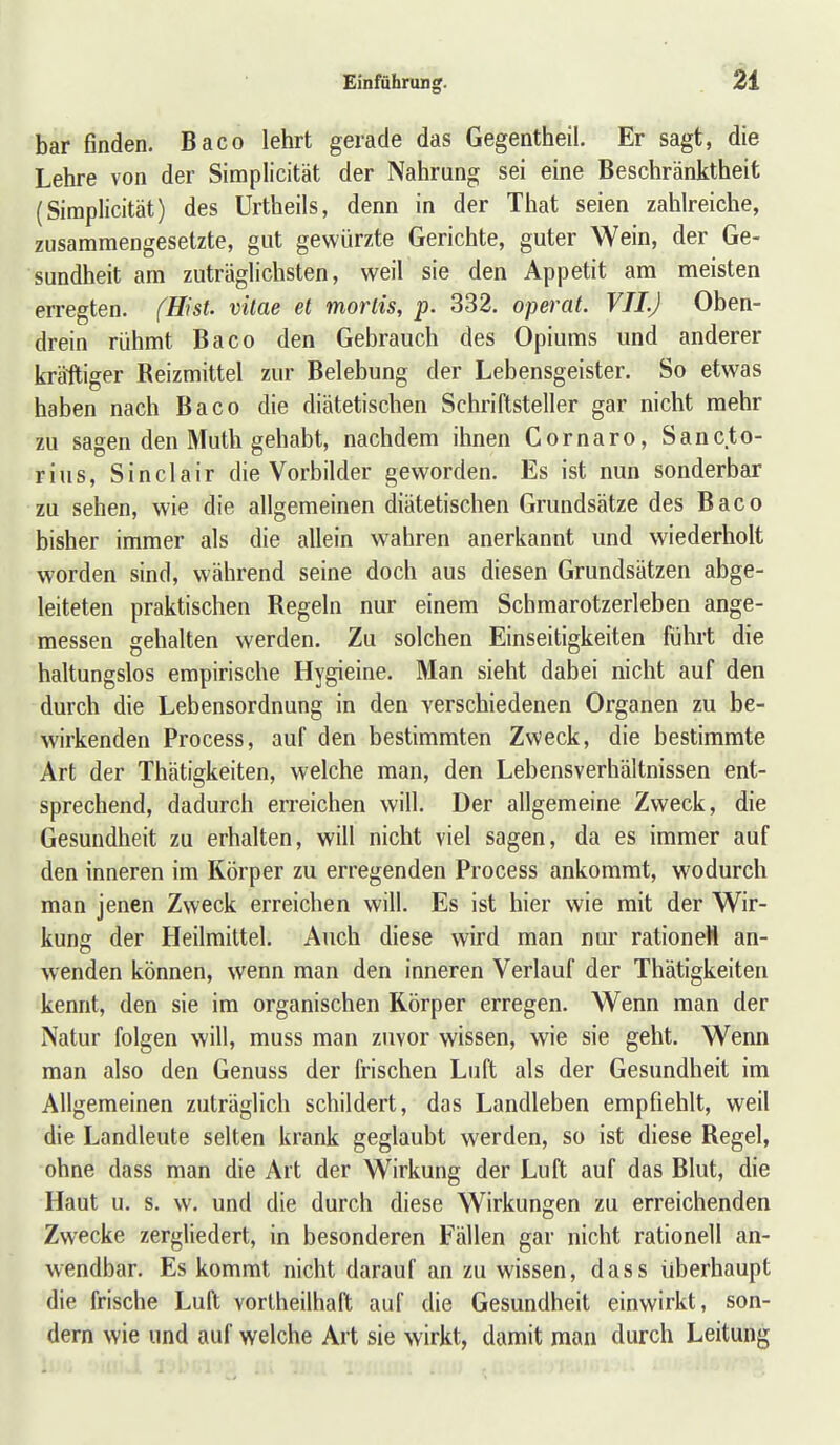 bar finden. Baco lehrt gerade das Gegentheil. Er sagt, die Lehre von der Simplicität der Nahrung sei eine Beschränktheit (Siraplicität) des Urtheils, denn in der Tiiat seien zahlreiche, zusammengesetzte, gut gewürzte Gerichte, guter Wein, der Ge- sundheit am zuträgUchsten, weil sie den Appetit am meisten erregten. fHist. vilae et mortis, p. 332. operat. VII.J Oben- drein rühmt Baco den Gebrauch des Opiums und anderer kräftiger Reizmittel zur Belebung der Lebensgeister. So etwas haben nach Baco die diätetischen Schriftsteller gar nicht mehr zu sagen den Muth gehabt, nachdem ihnen Gornaro, San et o- rius, Sinclair die Vorbilder geworden. Es ist nun sonderbar zu sehen, wie die allgemeinen diätetischen Grundsätze des Baco bisher immer als die allein wahren anerkannt und wiederholt worden sind, während seine doch aus diesen Grundsätzen abge- leiteten praktischen Regeln nur einem Schmarotzerleben ange- messen gehalten werden. Zu solchen Einseitigkeiten führt die haltungslos empirische Hygieine. Man sieht dabei nicht auf den durch die Lebensordnung in den verschiedenen Organen zu be- wirkenden Process, auf den bestimmten Zweck, die bestimmte Art der Thätigkeiten, welche man, den Lebensverhältnissen ent- sprechend, dadurch erreichen will. Der allgemeine Zweck, die Gesundheit zu erhalten, will nicht viel sagen, da es immer auf den inneren im Körper zu erregenden Process ankommt, wodurch man jenen Zweck erreichen will. Es ist hier wie mit der Wir- kung der Heilmittel. Auch diese wird man nur rationell an- wenden können, wenn man den inneren Verlauf der Thätigkeiten kennt, den sie im organischen Körper erregen. Wenn man der Natur folgen will, muss man zuvor wissen, wie sie geht. Wenn man also den Genuss der frischen Luft als der Gesundheit im Allgemeinen zuträglich schildert, das Landleben empfiehlt, weil die Landleute selten krank geglaubt werden, so ist diese Regel, ohne dass man die Art der Wirkung der Luft auf das Blut, die Haut u. s. w. und die durch diese Wirkungen zu erreichenden Zwecke zergliedert, in besonderen Fällen gar nicht rationell an- wendbar. Es kommt nicht darauf an zu wissen, dass überhaupt die frische Lull vorlheilhaft auf die Gesundheit einwirkt, son- dern wie und auf welche Art sie wirkt, damit man durch Leitung