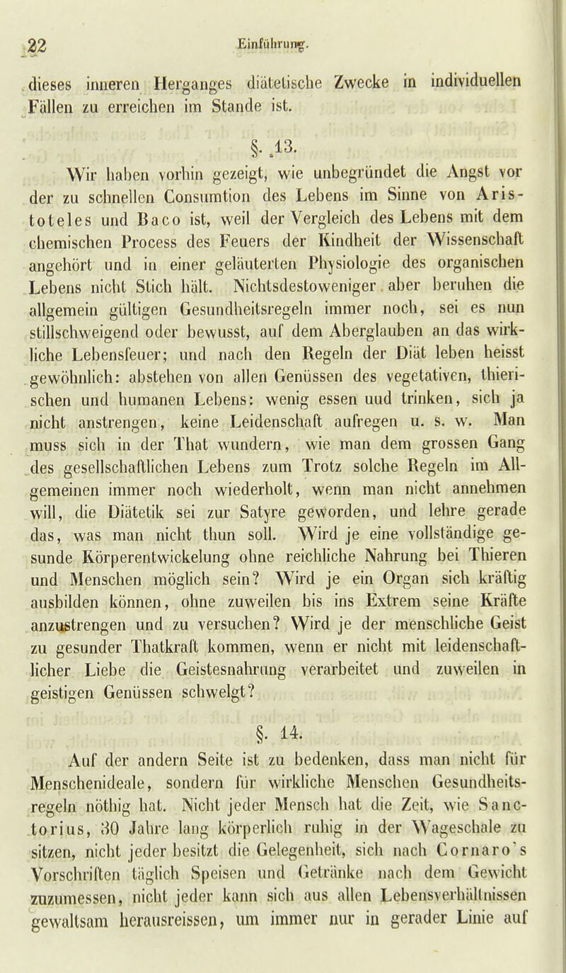 dieses inneren Herganges diätetische Zwecke in individuellen Fällen zu erreichen im Stande ist. §. .13. Wir haben vorhin gezeigt, wie unbegründet die Angst vor der zu schnellen Consumtion des Lebens im Sinne von Aris- toteles und Baco ist, weil der Vergleich des Lebens mit dem chemischen Process des Feuers der Kindheit der Wissenschaft angehört und in einer geläuterten Physiologie des organischen Lebens nicht Stich hält. Nichtsdestoweniger aber beruhen die allgemein gültigen Gesundheitsregeln immer noch, sei es nun stillschweigend oder bewusst, auf dem Aberglauben an das wirk- liche Lebensfeuer; und nach den Regeln der Diät leben heisst gewöhnlich: abstehen von allen Genüssen des vegetativen, Üiieri- schen und humanen Lebens: wenig essen uud trinken, sich ja nicht anstrengen, keine Leidenschaft aufregen u. s. w. Man muss sich in der That wundern, wie man dem grossen Gang des gesellschaftlichen Lebens zum Trotz solche Regeln im All- gemeinen immer noch wiederholt, wenn man nicht annehmen will, die Diätetik sei zur Satyre geworden, und lehre gerade das, was man nicht thun soll. Wird je eine vollständige ge- sunde Rörperentwickelung ohne reichliche Nahrung bei Thieren und Menschen möglich sein? Wird je ein Organ sich kräftig ausbilden können, ohne zuweilen bis ins Extrem seine Kräfte anzustrengen und zu versuchen? Wird je der menschliche Geist zu gesunder Thatkraft kommen, wenn er nicht mit leidenschaft- licher Liebe die Geistesnahrung verarbeitet und zuweilen in geistigen Genüssen schwelgt? §• Auf der andern Seite ist zu bedenken, dass man nicht für Menschenideale, sondern für wirkHche Menschen Gesundheits- regeln nöthig hat. Nicht jeder Mensch hat die Zeit, wie Sanc- torius, 80 Jahre lang körperlich ruhig in der Wageschale zu sitzen, nicht jeder besitzt die Gelegenheit, sich nach Cornaro's Vorschrillen täglich Speisen und (betränke nach dem Gewicht zu7Aimessen, nicht jeder kann sich aus allen Lebensverhältnissen gewaltsam herausreissen, um immer nur in gerader Linie auf