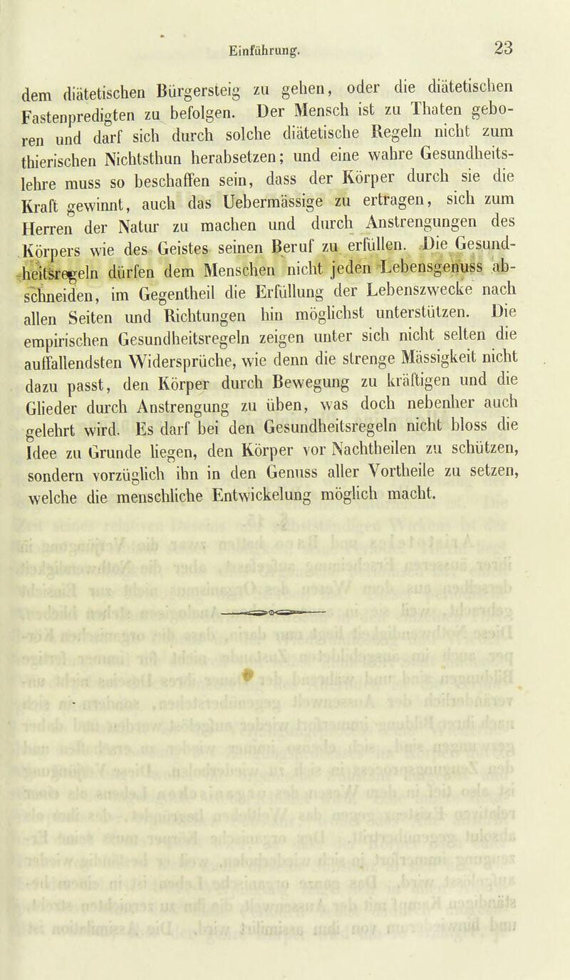 dem diätetischen Bürgersleig zu gehen, oder die diätetischen Fastenpredigten zu befolgen. Der Mensch ist zu Thaten gebo- ren und darf sich durch solche diätetische Regeln nicht zum thierischen Nichtsthun herabsetzen; und eine wahre Gesundheits- lehre muss so beschaffen sein, dass der Körper durch sie die Kraft gewinnt, auch das üebermässige zu ertragen, sich zum Herren der Natur zu machen und durch Anstrengungen des Körpers wie des Geistes seinen Beruf zu erfüllen. -Die Gesund- -heitsre^eln dürfen dem Menschen nicht jeden Lebensgehuss ab- schneiden, im Gegentheil die Erfüllung der Lebenszwecke nach allen Seiten und Richtungen hin möglichst unterstützen. Die empirischen Gesundheitsregeln zeigen unter sich nicht selten die auffallendsten Widersprüche, wie denn die strenge Mässigkeit nicht dazu passt, den Körper durch Bewegung zu kräftigen und die Glieder durch Anstrengung zu üben, was doch nebenher auch gelehrt wird. Es darf bei den Gesundheitsregeln nicht bloss die Idee zu Grunde Uegen, den Körper vor Nachtheilen zu schützen, sondern vorzüglich ihn in den Genuss aller Vortheile zu setzen, welche die menschliche Entwickelung möglich macht.