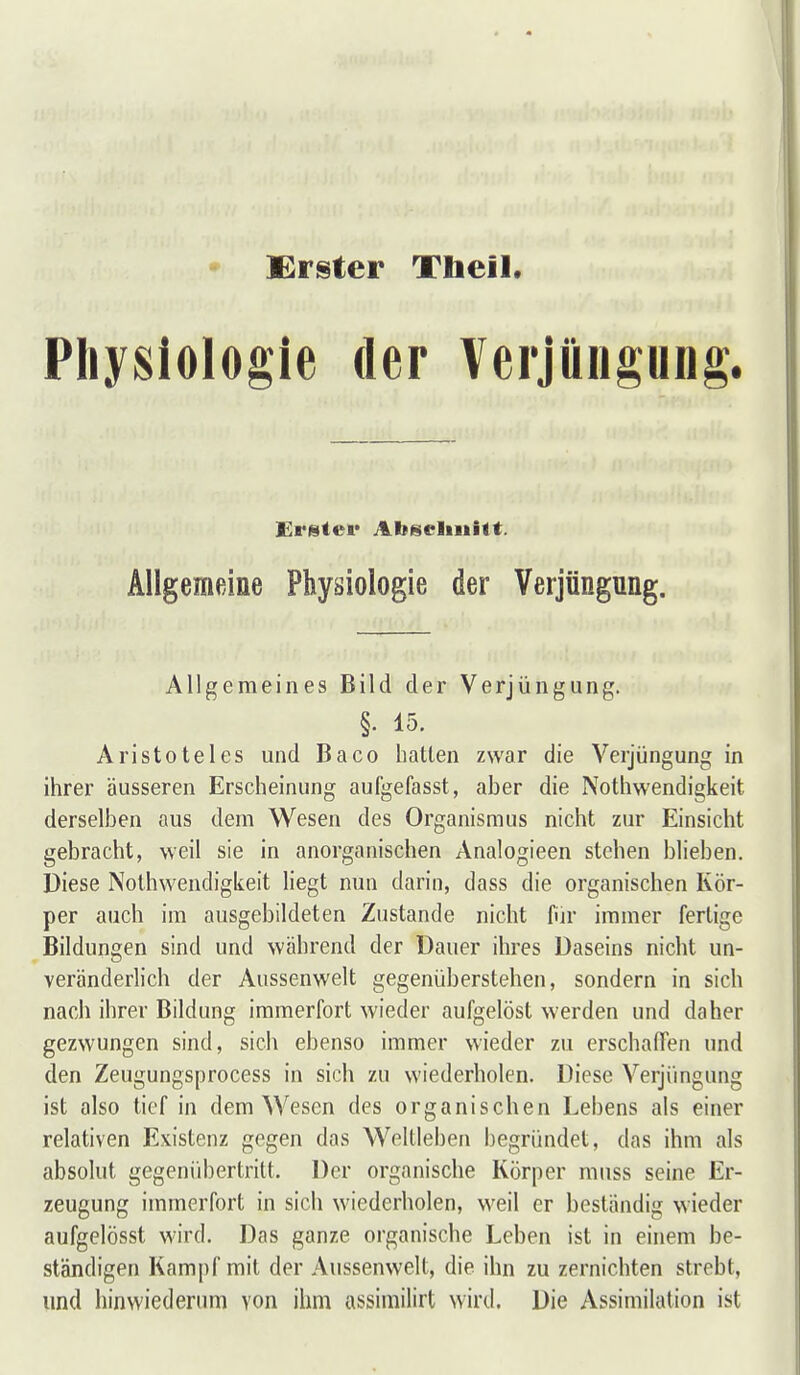 Erster Tbeil. Physiologie der Verjüngung. Allgemeine Physiologie der Verjüngung. Allgemeines Bild der Verjüngung. §. 15. Aristoteles und Baco hatten zwar die Verjüngung in ihrer äusseren Erscheinung aufgefasst, aber die Nothwendigkeit derselben aus dem Wesen des Organismus nicht zur Einsicht gebracht, weil sie in anorganischen Analogieen stehen blieben. Diese Nothwendigkeit liegt nun darin, dass die organischen Kör- per auch im ausgebildeten Zustande nicht fiir immer fertige Bildungen sind und während der Dauer ihres Daseins nicht un- veränderlich der Aussenwelt gegenüberstehen, sondern in sich nach ihrer Bildung immerfort wieder aufgelöst werden und daher gezwungen sind, sich ebenso immer wieder zu erschafifen und den Zeugungsprocess in sich zu wiederholen. Diese Verjüngung ist also tief in dem Wesen des organischen Lebens als einer relativen Existenz gegen das Weltleben begründet, das ihm als absolut gegenübertritt. Der organische Körper muss seine Er- zeugung immerfort in sich wiederholen, weil er beständig wieder aufgelösst wird. Das ganze organische Leben ist in einem be- ständigen Kampf mit der Aussenwelt, die ihn zu zernichten strebt, und hinwiederum von ihm assimilirt wird. Die Assimilation ist