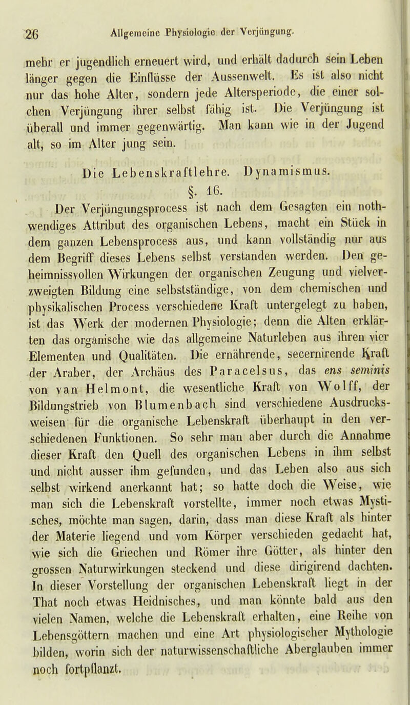 mehr er jugendlich erneuert wird, und erhält dadurch sein Leben länger gegen die Einllüsse der Aussenwelt. Es ist also nicht nur das hohe Alter, sondern jede Altersperiode, die einer sol- chen Verjüngung ihrer selbst iahig ist. Die Verjüngung ist überall und immer gegenwärtig. Man kann wie in der Jugend ' alt, so im Alter jung sein. Die Lebenskraftlehre. Dynamismus. §. 16- Der Verjüngungsprocess ist nach dem Gesagten ein noth- wendiges Attribut des organischen Lebens, macht ein Stück in dem ganzen Lebensprocess aus, und kann vollständig nur aus dem Begriff dieses Lebens selbst verstanden werden. Den ge- heimnissvollen Wirkungen der organischen Zeugung und vielver- zweigten Bildung eine selbstständige, von dem chemischen und physikalischen Process verschiedene Kraft untergelegt zu haben, ist das Werk der modernen Physiologie; denn die Alten erklär- ten das organische wie das allgemeine Naturleben aus ihren vier Elementen und Qualitäten. Die ernährende, secernirende I^raft der Araber, der Archäus des Paracelsus, das ens seminis von van Helmont, die wesentliche Kraft von Wolff, der Bildungstrieb von Blumenbach sind verschiedene Ausdrucks- weisen für die organische Lebenskraft überhaupt in den ver- schiedenen Funktionen. So sehr man aber durch die Annahme dieser Kraft den Quell des organischen Lebens in ihm selbst und nicht ausser ihm gefunden, und das Leben also aus sich selbst wirkend anerkannt hat; so hatte doch die Weise, wie man sich die Lebenskraft vorstelfte, immer noch etwas Mysti- sches, möchte man sagen, darin, dass man diese Kraft als hinter der Materie liegend und vom Körper verschieden gedacht hat, wie sich die Griechen und Römer ihre Götter, als hinter den grossen Naturwirkungen steckend und diese dirigirend dachten. In dieser Vorstellung der organischen Lebenskraft hegt in der That noch etwas Heidnisches, und man könnte bald aus den vielen Namen, welche die Lebenskraft erhalten, eine Reihe von Lebensgöttern machen und eine Art physiologischer Mythologie bilden, worin sich der naturwissenschaftliche Aberglauben immer noch fortpflanzt.