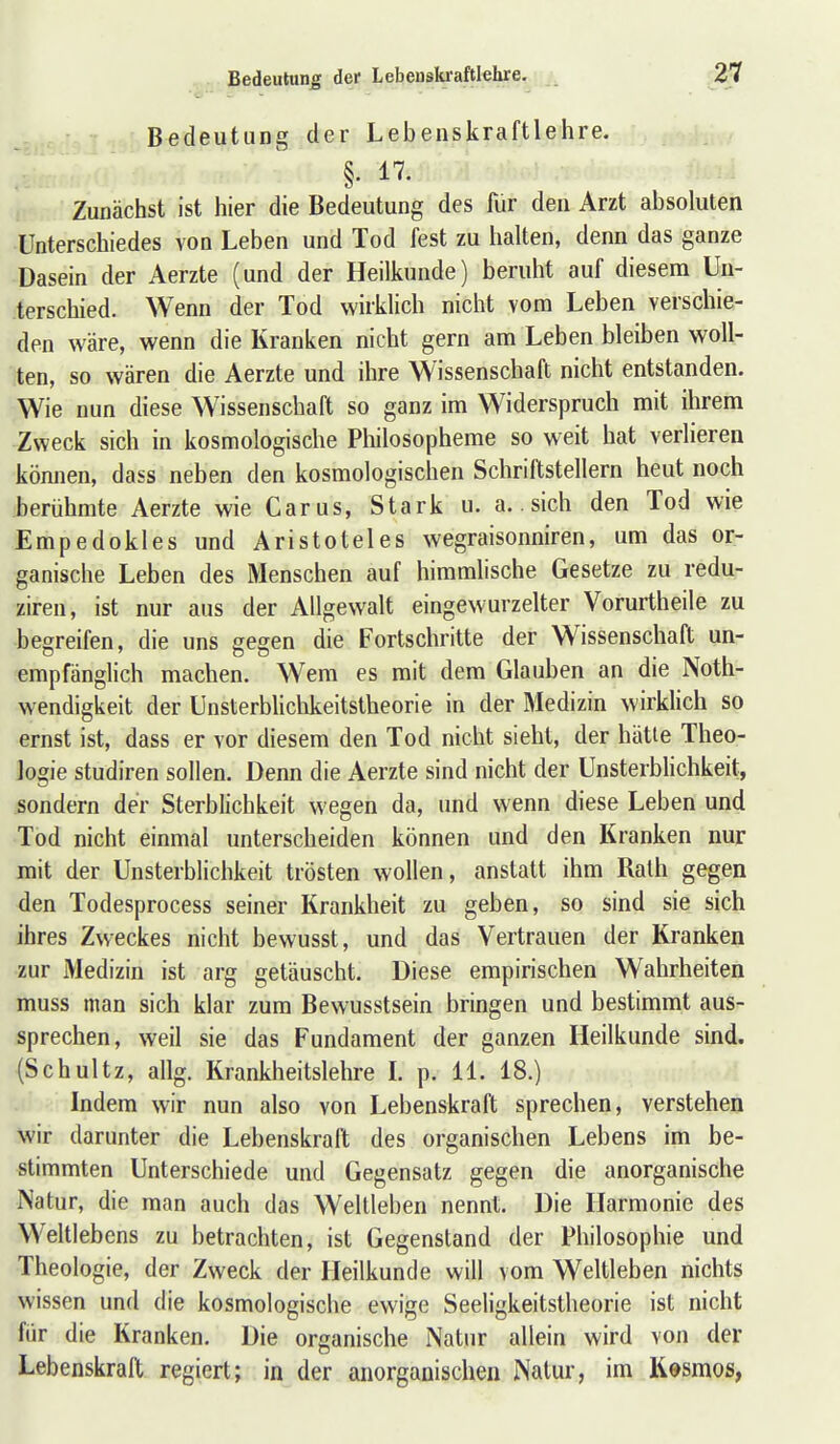 Bedeutung der Lebenskraftlehre. §. 17. Zunächst ist hier die Bedeutung des für den Arzt absoluten Unterschiedes von Leben und Tod fest zu halten, denn das ganze Dasein der Aerzte (und der Heilkunde) beruht auf diesem Un- terschied. Wenn der Tod wirklich nicht vom Leben verschie- den wäre, wenn die Kranken nicht gern am Leben bleiben woll- ten, so wären die Aerzte und ihre Wissenschaft nicht entstanden. Wie nun diese Wissenschaft so ganz im Widerspruch mit ihrem Zweck sich in kosmologische Philosopheme so weit hat verlieren können, dass neben den kosmologischen Schriftstellern heut noch berühmte Aerzte wieCarus, Stark u. a.. sich den Tod wie Empedokles und Aristoteles wegraisonniren, um das or- ganische Leben des Menschen auf himmlische Gesetze zu redu- ziren, ist nur aus der Allgewalt eingewurzelter Vorurtheile zu begreifen, die uns gegen die Fortschritte der Wissenschaft un- empfänglich machen. Wem es mit dem Glauben an die Noth- wendigkeit der Unsterbhchkeitstheorie in der Medizin wirklich so ernst ist, dass er vor diesem den Tod nicht sieht, der hätle Theo- logie Studiren sollen. Denn die Aerzte sind nicht der UnsterbHchkeit, sondern der Sterblichkeit wegen da, und wenn diese Leben und Tod nicht einmal unterscheiden können und den Kranken nur mit der Unsterblichkeit trösten wollen, anstatt ihm Rath gegen den Todesprocess seiner Krankheit zu geben, so sind sie sich ihres Zweckes nicht bewusst, und das Vertrauen der Kranken •zur Medizin ist arg getäuscht. Diese empirischen Wahrheiten muss man sich klar zum Bewusstsein bringen und bestimmt aus- sprechen, weil sie das Fundament der ganzen Heilkunde sind. (Schultz, allg. Krankheitslehre L p. 11. 18.) Indem wir nun also von Lebenskraft sprechen, verstehen wir darunter die Lebenskraft des organischen Lebens im be- stimmten Unterschiede und Gegensatz gegen die anorganische IVatur, die man auch das Weltleben nennt. Die Harmonie des Weltlebens zu betrachten, ist Gegenstand der Philosophie und Theologie, der Zweck der Heilkunde will vom Weltleben nichts wissen und die kosmologische ewige Seeligkeitstheorie ist nicht für die Kranken. Die organische Natur allein wird von der Lebenskraft regiert; in der anorganischen Natur, im Kesmos,
