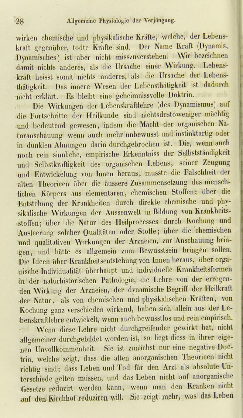 wirken chemische und physikalische Kräfte, welche, der Lebens- kraft gegenüber, todte Kräfte sind. Der Name Kraft (Dynamis, Dynamisches) ist aber nicht misszuverstehen. Wir bezeichnen damit nichts anderes, als die Ursache einer Wirkung. Lebens- kraft heisst somit nichts anderes, als die Ursache der Lebens- thätigkeit. Das innere Wesen der Lebensthätigkeit ist dadurch •nicht erklärt. Es bleibt eine geheimnissvolle Doktrin. Die Wirkungen der Lebenskraltlehre (des Dynamisraus) auf die Fortschritte der Heilkunde sind nichtsdestoweniger mächtig und bedeutend gewesen, indem die Macht der organischen Na- turanschauung wenn auch mehr unbewusst und instinktartig oder in dunklen Ahnungen darin durchgebrochen ist. Die, wenn auch noch rein sinnliche, empirische Erkenntniss der Selbstständigkeit und Selbstkräftigkeit des organischen Lebens, seiner Zeugung und Entwickelung von Innen heraus, musste die Falschheit der alten Theorieen über die äussere Zusammensetzung des mensch- lichen Körpers aus elementaren, chemischen Stoffen; über die Entstehung der Krankheiten durch direkte chemische und phy- sikalische Wirkungen der Aussenwelt in Bildung von Krankheits- .Stoffen; über die Natur des Heilprocesses durch Kochung und Ausleerung solcher Qualitäten oder Stoffe; über die chemischen \md qualitativen Wirkungen der Arzneien, zur Anschauung brin- gen, und hätte es allgemein zum Bewusstsein bringen sollen. Die Ideen über Krankheilsentstehung von Innen heraus, über orga- nische Individualität überhaupt und individuelle Krankheitsformen in der naturhistorischen Pathologie, die Lehre von der erregen- den Wirkung der Arzneien, der dynamische Begriff der Heilkraft <ler Natur, als von chemischen und physikalischen Kräften, von Kochung ganz verschieden wirkend, haben sich allein aus der Le- benskraftlehre entwickelt, wenn auch bewusstlos und rein empirisch. Wenn diese Lehre nicht durchgreifender gewirkt hat, nicht allgemeiner durchgebildet worden ist, so liegt diess in ihrer eige- nen Unvollkommenheit. Sie ist zunächst nur eine negative Doc- trin, welche zeigt, dass die alten anorganischen Theorieen nicht richtig sind; dass Leben und Tod für den Arzt als absolute Un- terschiede gelten müssen, und das Leben nicht auf anorganische Gesetze reduzirt werden kann, wenn man den Kranken nicht auf den Kirchhof reduziren will. Sie zeigt mehr, was das Leben