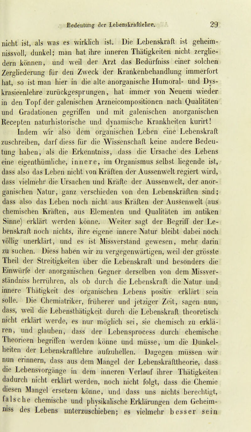 nicht ist, als was es wirklich ist. Die Lebenskraft ist geheim-- nissvoll, dunkel; man hat ihre inneren Thätigkeiten nicht zerglie- dern können, und weil der Arzt das Bedürfniss einer solchen Zergliederung für den Zweck der Krankenbehandlung immerfort hat, so ist man hier in die alte anorganische Humoral- und Dys- krasieenlehre zurückgesprungen, hat immer von Neuem wieder! in den Topf der galenischen Arzneicompositionen nach Qualitäten' und Gradationen gegriffen und mit galenischen anorganischen Recepten naturhistorische und dynamische Krankheiten kurirt! Indem wir also dem organischen Leben eine Lebenskraft zuschreiben, darf diess für die Wissenschaft keine andere Bedeu- tung haben, als die Erkenntniss, dass die Ursache des Lebens eine eigenthümliche, innere, im Organismus selbst liegende ist, ' dass also das Leben nicht von Kräften der Aussenwelt regiert wird, dass vielmehr die Ursachen und Kräfte der Aussenwelt, der anor- ganischen Natur, ganz verschieden von den Lebenskräften sind; dass also das Leben noch nicht aus Kräften der Aussenwelt (aus chemischen Kräften, aus Elementen und Qualitäten im antiken Sinne) erklärt werden könne. Weiter sagt der Begriff der Le-» benskraft noch nichts, ihre eigene innere Natur bleibt dabei noch völlig unerklärt, und es ist Missverstand gewesen, mehr darin zu suchen. Diess haben wir zu vergegenwärtigen, weil der grösste Theil der Streitigkeiten über die Lebenskraft und besonders die Einwürfe der anorganischen Gegner derselben von dem Missver- ständniss herrühren, als ob durch die Lebenskraft die Natur und innere Thätigkeit des organischen Lebens positiv erklärt sein solle. Die Chemiatriker, früherer und jetziger Zeit, sagen nun, dass, weil die Lebensthätigkeit durch die Lebenskraft theoretisch nicht erklärt werde, es nur möglich sei, sie chemisch zu erklä- ren, und glauben, dass der Lebensprocess durch chemische; Theorieen begriffen werden könne und müsse, um die Dunkel- heiten der Lebenskraftlehre aufzuhellen. Dagegen müssen wir nun erinnern, dass aus dem Mangel der Lebenskrafttheorie, dass die Lebensvorgänge in dem inneren Verlauf ihrer Thätigkeiten dadurch nicht erklärt werden, noch nicht folgt, dass die Chemie diesen Mangel ersetzen könne, und dass uns nichts berechtigt, falsche chemische und physikalische Erklärungen dem Geheim- niss des Lebens unterzuschieben; es vielmehr besser sein