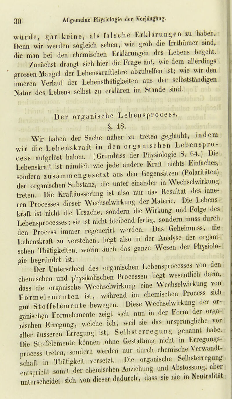 würde, gar keine, als falsche Erklärungen zu haben. Denn wir werden sogleich sehen, wie grob die Irrlhümer sind, die man bei den chemischen Erklärungen des Lebens begeht. Zunächst drängt sich hier die Frage auf, wie dem allerdmgs grossen Mangel der Lebenskraftlehre abzuhelfen ist; wie wir den inneren Verlauf der Lebensthätigkeiten aus der selbststandigen Natur des Lebens selbst zu erklären im Stande sind. Der organische Lebensprocess. §• i8. Wir haben der Sache näher zu treten geglaubt, indem wir die Lebenskraft in den organischen Lebenspro- cess aufgelöst haben. (Grundriss der Physiologie S. 64.) Die Lebenskraft ist nämlich wie jede andere Kraft nichts Einfaches sondern zusammengesetzt aus den Gegensätzen (Polaritäten) der organischen Substanz, die unter einander in Wechselwirkung treten. Die Kraftäusserung ist also nur das Resultat des inne- ren Processes dieser Wechselwirkung der Materie. Die Lebens- kraft ist nicht die Ursache, sondern die Wirkung und Folge des Lebensprocesses; sie ist nicht bleibend fertig, sondern muss durch den Process immer regenerirt werden. Das Geheiraniss, die Lebenskraft zu verstehen, liegt also in der Analyse der organi- schen Thätigkeiten, worin auch das ganze Wesen der Ihysiolo- gie begründet ist. Der Unterschied des organischen Lebensprocesses von den chemischen und physikalischen Processen liegt wesentlich dann, dass die organische Wechselwirkung eine Wechselwirkung von Formelementen ist, während im chemischen Process sich nur Stoffelemente bewegen. Diese Wechselwirkung der or- ganischen Formelemente zeigt sich nun in der Form der orga- nischen Erregung, welche ich, weil sie das ursprüngliche vor aller äusseren Erregung ist, Selbsterregung genannt habe. Die StofTelemente können ohne Gestaltung nicht in Erregungs- process treten, sondern werden nur durch chemische Verwandt- schaft in Thätigkeit versetzt. Die organische Selbsterregung enlsi.richt somit der chemischen Anziehung und Abstossimg, aber unterscheidet sich von dieser dadurch, dass sie nie m Neutralität