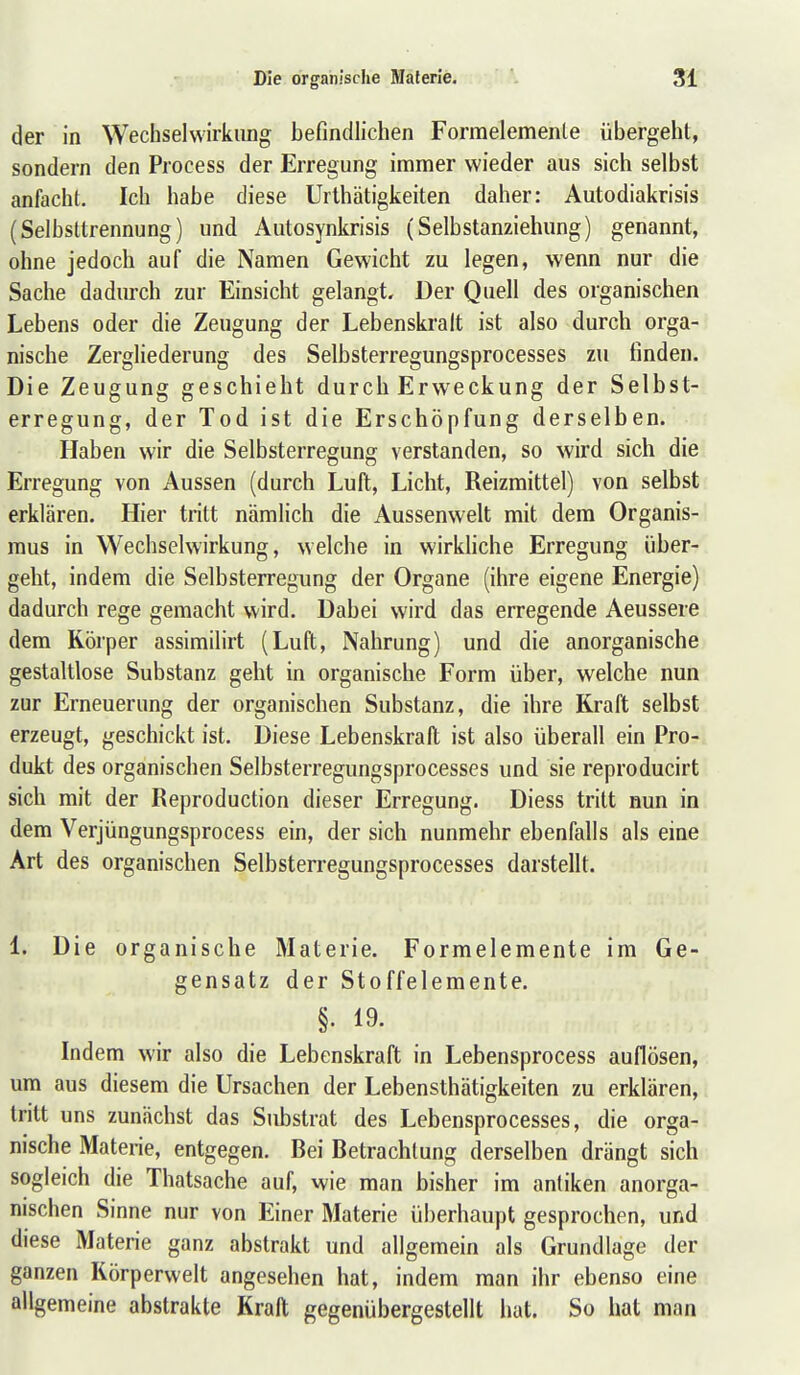 der in Wechselwirkung befindlichen Formelemente übergeht, sondern den Process der Erregung immer wieder aus sich selbst anfacht. Ich habe diese Urthätigkeiten daher: Autodiakrisis (Selbsttrennung) und Autosynkrisis (Selbstanziehung) genannt, ohne jedoch auf die Namen Gewicht zu legen, wenn nur die Sache dadurch zur Einsicht gelangt. Der Quell des organischen Lebens oder die Zeugung der Lebenskralt ist also durch orga- nische Zergliederung des Selbsterregungsprocesses zu finden. Die Zeugung geschieht durch Erweckung der Selbst- erregung, der Tod ist die Erschöpfung derselben. Haben wir die Selbsterregung verstanden, so wird sich die Erregung von Aussen (durch Luft, Licht, Reizmittel) von selbst erklären. Hier tritt nämlich die Aussenwelt mit dem Organis- mus in Wechselwirkung, welche in wirkhche Erregung über- geht, indem die Selbsterregung der Organe (ihre eigene Energie) dadurch rege gemacht wird. Dabei wird das erregende Aeussere dem Körper assimilirt (Luft, Nahrung) und die anorganische gestaltlose Substanz geht in organische Form über, welche nun zur Erneuerung der organischen Substanz, die ihre Kraft selbst erzeugt, geschickt ist. Diese Lebenskraft ist also überall ein Pro- dukt des organischen Selbsterregungsprocesses und sie reproducirt sich mit der Reproduction dieser Erregung. Diess tritt nun in dem Verjüngungsprocess ein, der sich nunmehr ebenfalls als eine Art des organischen Selbsterregungsprocesses darstellt. 1. Die organische Materie. Formelemente im Ge- gensatz der Stoffelemente. §. 19. Indem wir also die Lebenskraft in Lebensprocess auflösen, um aus diesem die Ursachen der Lebensthätigkeiten zu erklären, tritt uns zunächst das Substrat des Lebensprocesses, die orga- nische Materie, entgegen. Bei Betrachtung derselben drängt sich sogleich die Thatsache auf, wie man bisher im antiken anorga- nischen Sinne nur von Einer Materie überhaupt gesprochen, und diese Materie ganz abstrakt und allgemein als Grundlage der ganzen Körperwelt angesehen hat, indem man ihr ebenso eine allgemeine abstrakte Kraft gegenübergestellt hat. So hat man