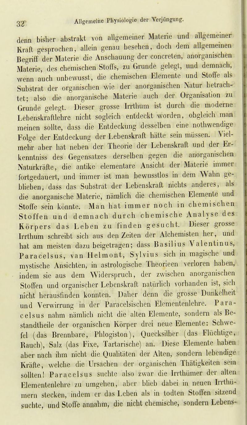 denn bisher abstrakt von allgemeiner Materie und allgemeiner Kraft gesprochen, allein genau besehen, doch dem allgememen Begriff der Materie die Anschauung der concreten, anorgamschen Materie, des chemischen Stoffs, zu Grunde gelegt, und demnach, wenn auch unbewusst, die chemischen Elemente und Stoffe als Substrat der organischen wie der anorganischen Natur betrach- tet; also die anorganische Materie auch der Organisation zu Grunde gelegt. Dieser grosse Irrthum ist durch die moderne Lebenskraftlehre nicht sogleich entdeckt worden, obgleich man raeinen sollte, dass die Entdeckung desselben eine nothwendige Folge der Entdeckung der Lebenskraft hätte sein müssen. Viel- mehr aber hat neben der Theorie der Lebenskraft und der Er- kenntniss des Gegensatzes derselben gegen die anorganischen Naturkräfte, die antike elementare Ansicht der Materie immer fortgedauert, und immer ist man bewusstlos in dem Wahn ge- blieben, dass das Substrat der Lebenskraft nichts anderes, als die anorganische Materie, nämlich die chemischen Elemente und Stoffe sein könnte. Man hat immer noch in chemischen Stoffen und demnach durch chemische Analyse des Körpers das Leben zu finden gesucht. Dieser grosse Irrthum schreibt sich aus den Zeiten der Alchemisten her, und hat am meisten dazu beigetragen; dass Basilius Valentinus, Paracelsus, van Helmont, Sylvins sich in magische und mystische Ansichten, in astrologische Theorieen verloren haben, indem sie aus dem Widerspruch, der zwischen anorganischen Stoffen und organischer Lebenskraft natürlich vorhanden ist, sich nicht herausfinden konnten. Daher denn die grosse Dunkelheit und Verwirrung in der Paracelsischen Elementenlehre. Para- celsus nahm nämlich nicht die alten Elemente, sondern als Be- standtheile der organischen Körper drei neue Elemente: Schwe- fel (das Brennbare, Phlogiston), Quecksilber (das Flüchtige, Rauch), Salz (das Fixe, Tartarische) an. Diese Elemente haben aber nach ihm nicht die Qualitäten der Alten, sondern lebendige Kräfte, welche die Ursachen der organischen Thätigkeiten sein sollten! Paracelsus suchte also zwar die Irrthümer der alten Elementenlehre zu umgehen, aber blieb dabei in neuen Irrthü- mern stecken, indem er das Leben als in todten Stoffen sitzend suchte, und Stoffe annahm, die nicht chemische, sondern Lebens-