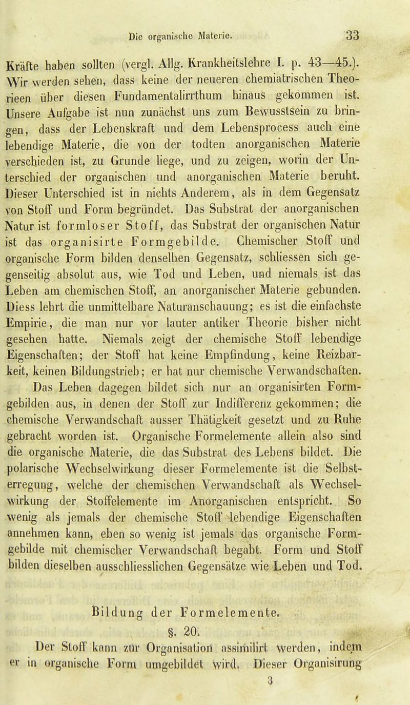 Kräfte haben sollten (vergl. Allg. Rrankheitslehre I. p. 43—45.). Wir werden sehen, dass keine der neueren chemiatrischen Theo- rieen über diesen Fundamentalirrthum hinaus gekommen ist. Unsere Aufgabe ist nun zunächst uns zum Bewusstsein zu brin- gen, dass der Lebenskraft und dem Lebensprocess auch eine lebendige Materie, die von der todten anorganischen Materie verschieden ist, zu Grunde liege, und zu zeigen, worin der Un- terschied der organischen und anorganischen Materie beruht. Dieser Unterschied ist in nichts Anderem, als in dem Gegensatz von Stoff und Form begründet. Das Substrat der anorganischen Natur ist formloser Stoff, das Substrat der organischen Natur ist das organisirte Formgebilde. Chemischer Stoff und organische Form bilden denselben Gegensatz, schliessen sich ge- genseitig absolut aus, wie Tod und Leben, und niemals ist das Leben am chemischen Stoff, an anorganischer Materie gebunden. Diess lehrt die unmittelbare Naturanschauung; es ist die einfachste Empirie, die man nur vor lauter antiker Theorie bisher nicht gesehen hatte. Niemals zeigt der chemische StofI lebendige Eigenschaften; der Stoff hat keine Empfindung, keine Reizbar- keit, keinen Bildungstrieb; er hat nur chemische Verwandschaften. Das Leben dagegen bildet sich nur an organisirten Form- gebilden aus, in denen der Stoff zur Indifferenz gekommen; die chemische Verwandschaft ausser Thätigkeit gesetzt und zu Ruhe gebracht worden ist. Organische Formelemente allein also sind die organische Materie, die das Substrat des Lebens bildet. Die polarische Wechselwirkung dieser Formelemente ist die Selbst- erregung, welche der chemischen Verwandschaft als Wechsel- wirkung der Stoffelemente im Anorganischen entspricht. So wenig als jemals der chemische Stoff lebendige Eigenschaften annehmen kann, eben so wenig ist jemals das organische Form- gebilde mit chemischer Verwandschaft begabt. Form und Stoff bilden dieselben ausschliesslichen Gegensätze wie Leben und Tod. Bildung der Formelemente. §. 20. Der Stoff kann zür Orgonisatioil assimilirl. werden, indem er in organische Form umgebildet wird» Dieser Organisirung 3