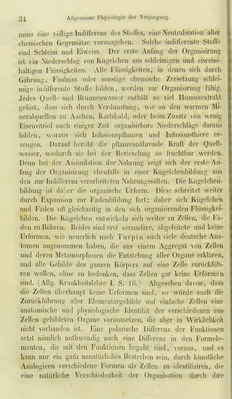 raiiss eine völlige IndiHerenz des Stoffes, eine Neutralisation aller chemischen Gegensätze vorausgehen. Solche indifferente Stofle sind Schleim und Eiweiss. Der erste Anfang der Organisirung ist ein Niederschlag von Kügelchen aus schleimigen und eiweiss- haltigen Flüssigkeiten. Alle Flüssigkeiten, in denen sich durch Gährung, Fäulniss oder sonstige chemische Zersetzung schlei- mige indillerente Stoffe bilden, werden zur Organisirung fähig. Jedes Quell- und Brunnenwasser enthält so viel Humusextrakt gelöst, doss sich durch Verdunstung, wie an den warmen Mi- neralquellen zu Aachen, Karlsbald, oder beim Zusatz von wenig Eisenvitriol nach einiger Zeit organisirbare Niederschläge daraus bilden, woraus sich Infusionspllanzen und Infusionsthiere er- zeugen. Darauf beruht die pllanzennährende Kraft der Quell- wasser, wodurch sie bei der Berieselung so fruchtbar werden. Denn bei der Assimilation der Nahrung zeigt sich der erste An- fang der Organisirung ebenfalls in einer Kügelchenbildung aus den zur Indifferenz verarbeiteten Nahrungssäften. Die Kügelchen- bildung ist dalier die organische Urform. Diese schreitet weiter j durch Expansion zur Fadenbildung fort; daher sich Kügelchen und Fäden oft gleichzeitig in den sich organisirenden Flüssigkei- ; bilden. Die Kügelchen entwickeln sich weiter zu Zellen, die Fä- den zu Röhren. Beides sind erst secundäre, abgeleitete und keine Urformen, wie neuerlich nach Tnrpin auch viele deutsche Ana- tomen angenommen haben, die aus einem Aggregat von Zellen | und deren Metamorphosen die Entstehung aller Organe erklären, und alle Gebilde des ganzen Körpers auf eine Zelle zurückfüh- ren wollen, ohne zu bedenken, dass Zellen gar keine Urformen sind. (AUg. Rrankbeitslehre I. S. 16.) Abgesehen davon, dass die Zellen überhaupt keine Urformen sind, so würde auch die Zurückführung aller Elementargebilde auf einfache Zellen eine anatomische und physiologische Identität der verschiedenen aus : Zellen gebildeten Organe voraussetzen, die aUer in Wirklichkeil I nicht vorhanden ist. Eine polarische Differenz der Funktionen i setzt nämlich nothwcndig auch eine Differenz in den Formele- menten, die mit den Funktionen begabt sind, voraus, und es i kann nur ein ganz unnatürliches Bestreben sein, durch künstliche Analogieen verschiedene Formen als Zellen zu idenlidziren, die eine natürliche Verschiedenheit der Organisation durch ihre