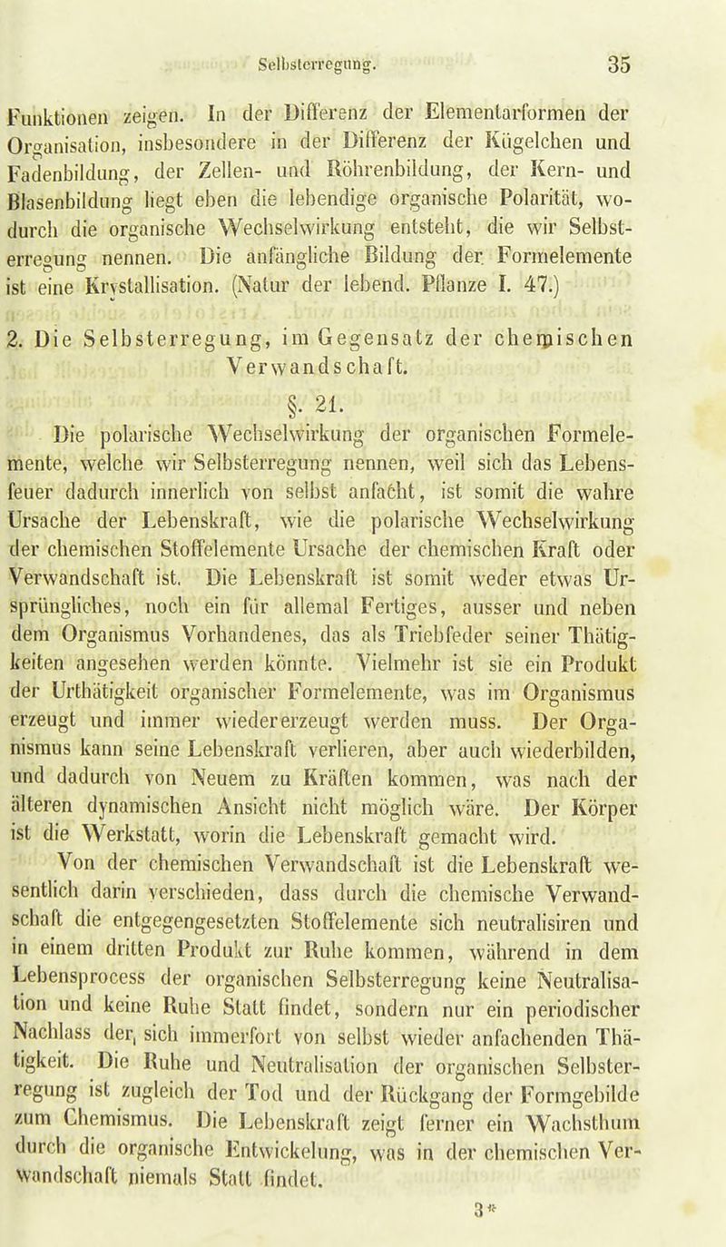 Funktionen zeigen. In der Differenz der Elementarformen der Orf'anisation, insbesondere in der Differenz der Kiigelchen und Fadenbildung, der Zellen- und Röhrenbildung, der Kern- und Blasenbildung liegt eben die lebendige organische Polarität, wo- durch die organische Wechselwirkung entsteht, die wir Selbst- erresuns nennen. Die anfängliche Bildung der. Formelemente ist eine Krystallisation. (Natur der lebend. Pflanze I. 47.) 2. Die Selbsterregung, im Gegensatz der cheipischen Verwands chaft. §..21. Die polarische Wechselwirkung der organischen Formele- mente, welche wir Selbsterregung nennen, weil sich das Lebens- feuer dadurch innerlich von selbst anfatht, ist somit die wahre Ursache der Lebenskraft, wie die polarische Wechselwirkung der chemischen Stoffelemente Ursache der chemischen Kraft oder Verwandschaft ist. Die Lebenskraft ist somit weder etwas Ur- sprünghches, noch ein für allemal Fertiges, ausser und neben dem Organismus Vorhandenes, das als Triebfeder seiner Thätig- keiten angesehen werden könnte. Vielmehr ist sie ein Produkt der Urthätigkeit organischer Formelemente, was im Organismus erzeugt und immer wieder erzeugt werden muss. Der Orga- nismus kann seine Lebenskraft verlieren, aber auch wiederbilden, und dadurch von Neuem zu Kräften kommen, was nach der älteren dynamischen Ansicht nicht möglich wäre. Der Körper ist die Werkstatt, worin die Lebenskraft gemacht wird. Von der chemischen Verwandschaft ist die Lebenskraft we- sentlich darin verschieden, dass durch die chemische Verwand- schaft die entgegengesetzten Stoffelemente sich neutralisiren und in einem dritten Produkt zur Ruhe kommen, während in dem Lebensprocess der organischen Selbsterregung keine Neutralisa- tion und keine Ruhe Statt findet, sondern nur ein periodischer Nachlass der, sich immerfort von selbst wieder anfachenden Thä- tigkeit. Die Ruhe und Neutralisation der organischen Selbster- regung ist zugleich der Tod und der Rückgang der Formgebilde zum Chemismus. Die Lebenskraft zeigt ferner ein Wachsthum durch die organische Entwickelung, was in der chemischen Ver- wandschaft niemals Statt findet. 3*
