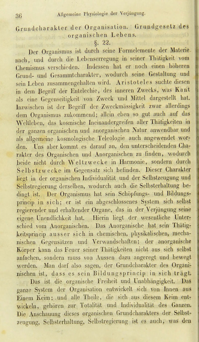 Grundcharakter der Organisation. Grundgesetz des organischen Lebens. §. 22. Der Organismus ist durch seine Formelemente der Materie nach, und durch die Lebenserregung in seiner Thütigkeit vom Chemismus verschieden. Indessen hat er noch einen höheren Grund- und Gesammtcharakter, wodurch seine Gestaltung und sein Leben zusammengehalten wird. Aristoteles suchte diesen in dem ßegriff der Entelechie, des inneren Zwecks, was Kant als eine Gegenseitigkeit von Zweck und Mittel dargestellt hat. Inzwischen ist der BegrilT der Zweckmässigkeit zwar allerdings dem Organismus zukommend; allein eben so gut auch auf das Weltleben, das kosmische Ineinandergreifen aller Thätigkeiten in der ganzen organischen und anorganischen Natur anwendbar und als allgemeine kosmologische Teleologie auch angewendet wor- den. Uns aber kommt es darauf an, den unterscheidenden Cha- rakter des Organischen und Anorganischen zu finden, wodurch beide nicht durch Weltzwecke in Harmonie, sondern durch Selbstzwecke im Gegensatz sich befinden. Dieser Charakter liegt in der organischen Individualität und der Selbstzeugung und Selbstregierung derselben, wodurch auch die Selbsterhaltung be- dingt ist. Der Organismus hat sein Schöpfungs- und Bildungs- princip in sich; er ist ein abgeschlossenes System sich selbst regierender und erhaltender Organe, das in der Verjüngung seine eigene Unendlichkeit hat. Hierin liegt der wesentliche Unter- schied vom Anorganischen. Das Anorganische hat sein Thätig- keitsprincip ausser sich in chemischen, physikalischen, mecha- nischen Gegensätzen und Verwandschaften; der anorganische Körper kann das Feuer seiner Thätigkeiten nicht aus sich selbst anfachen, sondern rauss von Aussen dazu angeregt und bewegt werden. Man darf also sagen, der Grundcharakter des Organi- nischen ist, dass es sein Bildungsprincip in sich trägt. Das ist die organische Freiheit und Unabhängigkeit. Das ganze System der Organisation entwickelt sich von Innen aus Einem Keim; und alle Theilo, die sich aus diesem Kisim ent- wickeln, gehören zur Totalität und Individualität des Ganzen. Die Anschauung dieses organischen Giundcharakters der Selbst- zeugung, Selbsterhaltung, Selbstregicrung ist es auch, was den