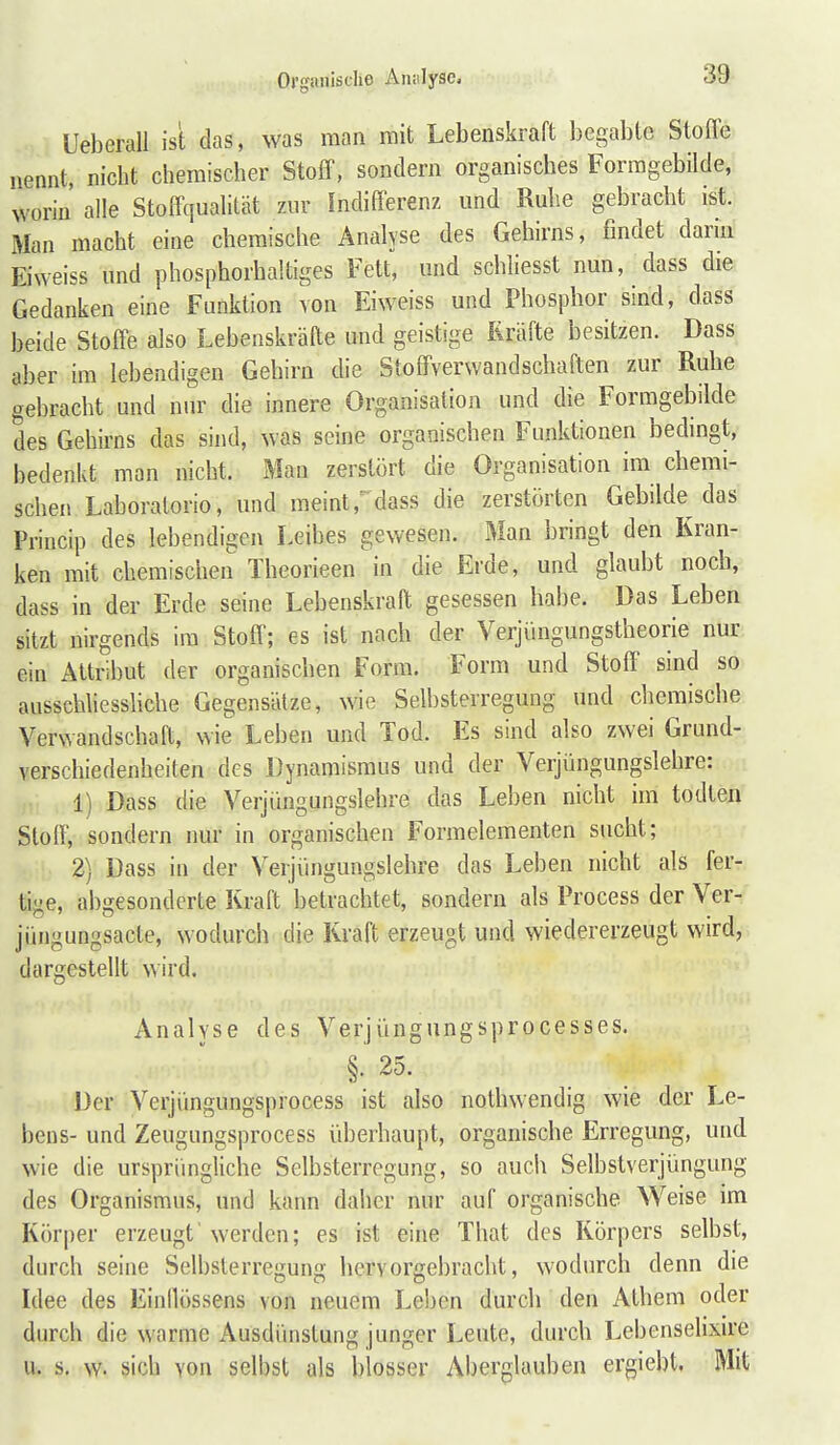 Organische Anulysc. Ueberau ist das, was man mit Lebenskraft begable Stofle nennt, nicht chemischer Stoff, sondern organisches Formgebilde, worin alle Stoffqualität zur Indifferenz und Ruhe gebracht ist. Man macht eine chemische Analyse des Gehirns, findet dann Eiweiss und phosphorhaltiges Fett, und schliesst nun, dass die Gedanken eine Funktion von Eiweiss und Phosphor sind, dass beide Stoffe also Lebenskräfte und geistige Kräfte besitzen. Dass aber im lebendigen Gehirn die Stoffverwandschaften zur Ruhe gebracht und nur die innere Organisation und die Formgebilde des Gehirns das sind, was seine organischen Funktionen bedingt, bedenkt man nicht. Man zerstört die Organisation im chemi- schen Laboratorio, und meint,^dass die zerstörten Gebilde das Princip des lebendigen Leibes gewesen. Man bringt den Kran- ken mit chemischen Theorieen in die Erde, und glaubt noch, dass in der Erde seine Lebenskraft gesessen habe. Das Leben sitzt nirgends im Stoff; es ist nach der Verjüngungstheorie nur ein Attribut der organischen Form. Form und Stoff sind so ausschliessliche Gegensätze, wie Selbsterregung und chemische Verwandschaft, wie Leben und Tod. Es sind also zwei Grund- verschiedenheiten des Dynamisraus und der Verjüngungslehre: 1) Dass die Verjüngungslehre das Leben nicht im todten Stoff, sondern nur in organischen Formelementen sucht; 2) Dass in der Verjüngungslehre das Leben nicht als fer- tige, abgesonderte Kraft betrachtet, sondern als Process der Ver- jüngungsacle, wodurch die Kraft erzeugt und wiedererzeugt wird, dargesteUt wird. Analyse des Verjüngungsprocesses. §. 25. Der Verjüngungsprocess ist also nothwendig wie der Le- bens- und Zeugungsprocess überhaupt, organische Erregung, und wie die ursprüngliche Selbsterregung, so auch Selbstverjüngung des Organismus, und kann daher nur auf organische W^eise im Körper erzeugt'werden; es ist eine That des Körpers selbst, durch seine Selbsterregung hervorgebracht, wodurch denn die Idee des Einllössens von neuem Leben durch den Athem oder durch die warme Ausdünstung junger Leute, durch Lebensehxu'e u. s, w. sich von selbst als blosser Aberglauben ergiebt, Mit