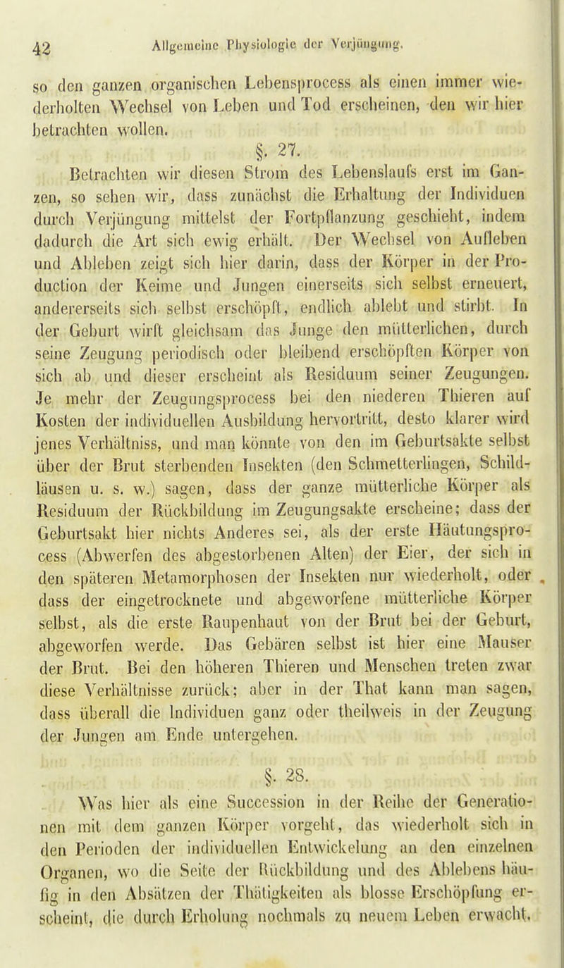 SO den ganzen organischen Lebensprocess als einen immer wie- derholten Wechsel von Leben und Tod erscheinen, den wir hier betrachten wollen. §. 27. Betrachten wir diesen Strom des Lebenslaufs erst im Gan- zen, so sehen wir, dass zunächst die Erhaltung der Individuen durch Verjüngung mittelst der Fortpflanzung geschieht, indem dadurch die Art sich ewig erhält. Der Wechsel von Aufleben und Ableben zeigt sich hier darin, dass der Körper in der Pro- duction der Keime und Jungen einerseits sich selbst erneuert, andererseits sich selbst erschöpft, endlich ablebt und stirbt. In der Geburt wirft gleichsam das Junge den mütterlichen, durch seine Zeugung periodisch oder bleibend erschöpften Körper von sich ab und dieser erscheint als Residuum seiner Zeugungen. Je mehr der Zeugungsprocess bei den niederen Thieren auf Kosten der individuellen Ausbildung hervortritt, desto klarer wird jenes Verhältniss, und man könnte von den im Geburtsakte selbst über der Brut sterbenden Insekten (den Schmetterlingen, Schild- läusen u. s, w.) sagen, dass der ganze mütterliche Körper als Residuum der Rückbildung im Zeugungsakte erscheine; dass der Geburtsakt hier nichts Anderes sei, als der erste Häutungspro- cess (Abwerfen des abgestorbenen Alten) der Eier, der sich in den späteren Metamorphosen der Insekten nur wiederholt, oder dass der eingetrocknete und abgeworfene mütterliche Körper selbst, als die erste Raupenhaut von der Brut bei der Geburt, abgeworfen werde. Das Gebären selbst ist hier eine Mauser der Brut, Bei den höheren Thieren und Menschen treten zwar diese Verhältnisse zurück; aber in der That kann man sagen, dass überall die Individuen ganz oder theilweis in der Zeugung der Jungen am Ende untergehen. §• 28. Was hier als eine Succession in der Reihe der Generatio- nen mit dem ganzen Körper vorgeht, das wiederholt sich in den Perioden der individuellen Entwickelung an den einzelnen Organen, wo die Seite der Rückbildung und des Ablebens häu- fig in den Absätzen der Thätigkeiten als blosse Erschöpfung er- scheint, die durch Erholung nochmals zu neuem Leben erwacht.