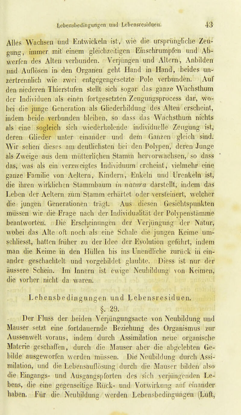 Alles Wachsen und Entwickeln ist, wie die ursprüngliche Zeu- gung, immer mit einem gleichzeitigen Einschrumpfen und Ab- werfen des Alten verbunden. Verjimgen und Altern, Anbilden und Auflösen in- den Organen geht Hand in Hand, beides un- zertrennlich wie zwei entgegengesetzte Pole verbunden. Auf den niederen Thierstufen stellt sich sogar das ganze Wachsthum der Individuen als einen fortgesetzten Zeugungsprocess dar, wo- bei die junge Generation als Gliederbildung des Alten erscheint, indem beide verbunden bleiben, so dass das Wachsthum nichts als eine sogleich sich wiederholende individuelle Zeugung ist, deren Glieder unter einander und dem Ganzen gleich sind. W'ir sehen dieses am deutlichsten bei den Polypen, deren Junge als Zweige aus dem mütterlighen Stamm hervorwachsen, so dass das, was als ein verzweigtes Individuum ercheint, vielmehr eine ganze Familie von Aeltern, Kindern, Enkeln und Urenkeln ist, die ihren wirklichen Stammbaum in natura darstellt, indem das Leben der Aeltern zum Stamm erhärtet oder versteinert, welcher die jungen Generationen trägt. Aus diesen Gesichtspunkten müssen wir die Frage nach der Individualität der Polypenstämme beantworten. Die Erscheinungen der Verjüngung der Natur, wobei das Alte oft noch als eine Schale die jungen Reime um- schliesst, hatten früher zu der Idee der Evolution geführt, indem man die Keime in den Hüllen bis ins Unendliche zurück in ein- ander geschachtelt und vorgebildet glaubte. Diess ist nur der äussere Schein. Im Innern ist ewige Neubildung von Keimen, die vorher nicht da waren. Lebensbedingungen und Lebensresiduen. §. 29. Der Fluss der beiden Verjüngungsacte von Neubildung und Mauser setzt eine fortdauernde Beziehung des Organismus zur Aussenwelt voraus, indem durch Assimilation neue organische Materie geschaffen, durch die Mauser aber die abgelebten Ge- bilde ausgeworfen werden müssen. Die Neubildung durch Assi- milation, und die Lebeiisauflösung durch die Mauser bilden also die Eingangs- und Ausgangspforten des sich verjüngenden Le- bens, die eine gegenseitige Rück- und Vorwirkung auf einander haben. Für die Neubildung werden Lebensbedingungen (Luft,