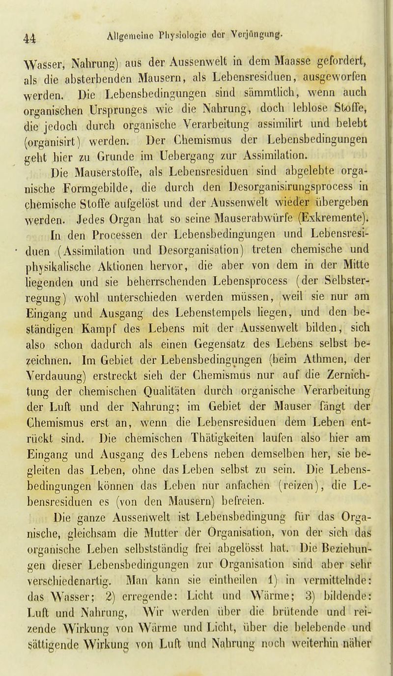 Wasser, Nahrung) aus der Aussenwelt in dem Maasse gefordert, als die absterbenden Mausern, als Lebensresiduen, ausgeworfen werden. Die Lebensbedingungen sind sämmtlich, wenn auch organischen Ursprunges wie die Nahrung, doch leblose Stx)(Fe, die jedoch durch organische Verarbeitung assimilirt und belebt (organisirt) werden. Der Chemismus der Lebensbedingungen geht hier zu Grunde im Uebergang zur Assimilation. Die Mausersto(Fe, als Lebensresiduen sind abgelebte orga- nische Formgebilde, die durch den Desorganisirungsprocess in chemische Stoffe aufgelöst und der Aussenwelt wieder übergeben werden. Jedes Organ hat so seine Mauserahwürfe (Exkremente). In den Processen der Lebensbedingungen und Lebensresi- • duen (Assimilation und Desorganisation) treten chemische und physikalische Aktionen hervor, die aber von dem in der Mitte liegenden und sie beherrschenden Lebensprocess (der Selbster- regung) wohl unterschieden werden müssen, weil sie nur am Eingang und Ausgang des Lebenstempels liegen, und den be- ständigen Kampf des Lebens mit der Aussenwelt bilden, sich also schon dadurch als einen Gegensatz des Lebens selbst be- zeichnen. Im Gebiet der Lebensbedingungen (beim Athmen, der Verdauung) erstreckt sieh der Chemismus nur auf die Zernich- tung der chemischen Quahtäten durch organische Verarbeitung der Luft und der Nahrung; im Gebiet der Mauser fängt der Chemismus erst an, wenn die Lebensresiduen dem Leben ent- rückt sind. Die chemischen Thätigkeiten laufen also hier am Einganc; und Aussano; des Lebens neben demselben her, sie be- gleiten das Leben, ohne das Leben selbst zu sein. Die Lebens- bedingungen können das Leben nur anfachen (reizen), die Le- bensresiduen es (von den Mausern) befreien. Die ganze Aussenwelt ist Lebensbedingung für das Orga- nische, gleichsam die Mutter der Organisation, von der sich das organische Leben selbstständig frei abgelösst bat. Die Beziehun- gen dieser Lebensbedingungen zur Organisation sind aber sehr verschiedenartig. Man kann sie einlheilen 1) in vermittelnde: das Wasser; 2) erregende: Licht und Wärme; 3) bildende: Luft und Nahrung, Wir werden über die brütende und rei- zende Wirkung von Wärme und Licht, über die belebende und sättigende Wirkung von Luft und Nahrung noch weiterhin näher