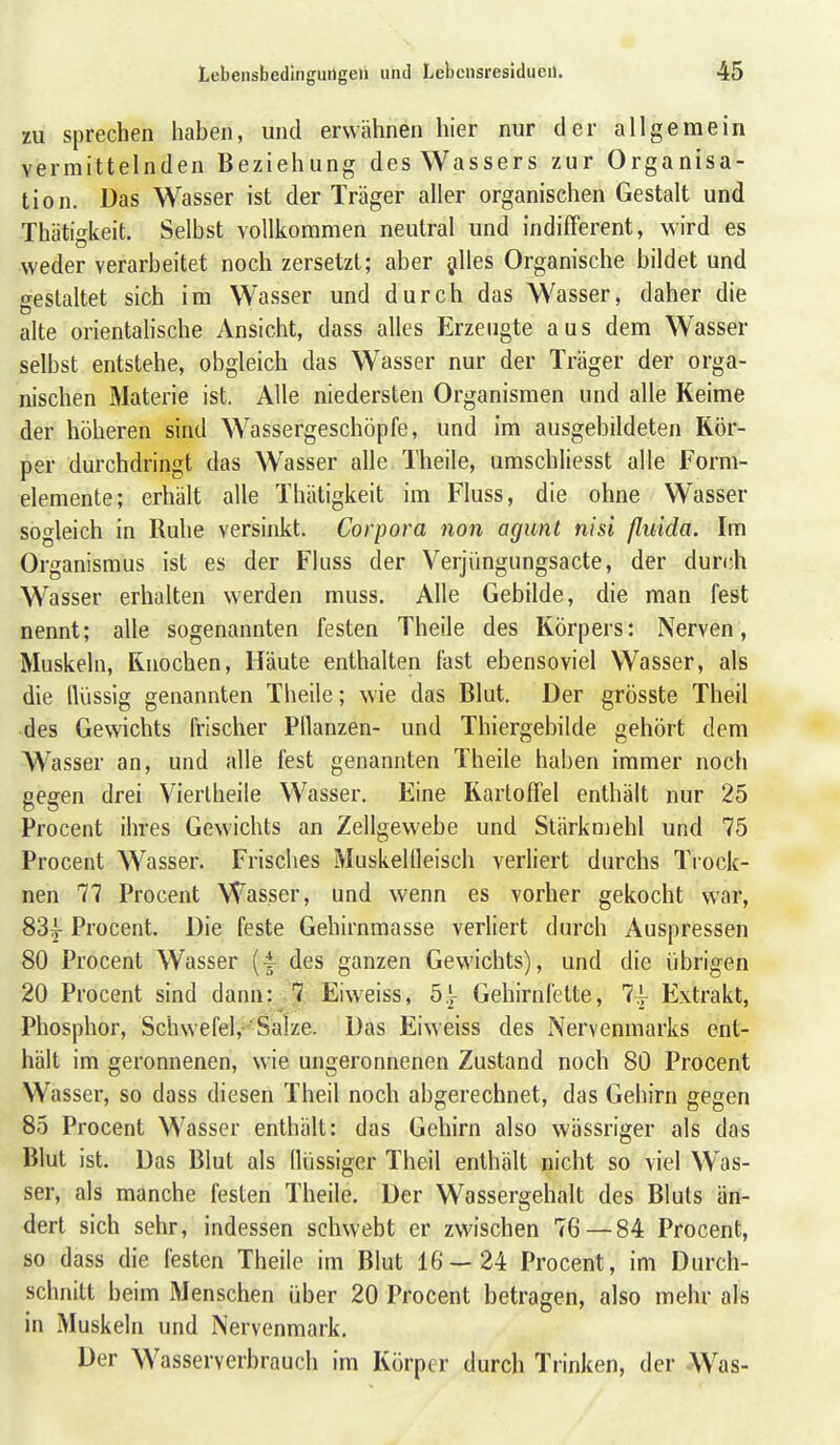 zu sprechen haben, und erwähnen hier nur der allgemein vermittelnden Beziehung des Wassers zur Organisa- tion. Das Wasser ist der Träger aller organischen Gestalt und Thätigkeit. Selbst vollkommen neutral und indifferent, wird es weder verarbeitet noch zersetzt; aber gilles Organische bildet und gestaltet sich im Wasser und durch das Wasser, daher die alte orientalische Ansicht, dass alles Erzeugte aus dem Wasser selbst entstehe, obgleich das Wasser nur der Träger der orga- nischen Materie ist. Alle niedersten Organismen und alle Keime der höheren sind Wassergeschöpfe, und im ausgebildeten Kör- per durchdringt das Wasser alle Theile, umschliesst alle Form- elemente; erhält alle Thätigkeit im Fluss, die ohne Wasser sogleich in Ruhe versinkt. Corpora non agunt nisi ßuida. Im Organismus ist es der Fluss der Verjüngungsacte, der dur(;h Wasser erhalten werden muss. Alle Gebilde, die man fest nennt; alle sogenannten festen Theile des Körpers: Nerven, Muskeln, Knochen, Häute enthalten fast ebensoviel Wasser, als die flüssig genannten Theile; wie das Blut. Der grösste Theil des Gewichts frischer Pflanzen- und Thiergebilde gehört dem Wasser an, und alle fest genannten Theile haben immer noch gegen drei Vieriheile Wasser. Eine Kartoffel enthält nur 25 Procent ihres Gewichts an Zellgewebe und Slärkmehl und 75 Procent Wasser. Frisches Muskelfleisch verliert durchs Trock- nen 77 Procent Wasser, und wenn es vorher gekocht war, 83g- Procent. Die feste Gehirnmasse verliert durch Auspressen 80 Procent Wasser {- des ganzen Gewichts), und die übrigen 20 Procent sind dann: 7 Eiw-eiss, 5.}^ Gehirnfette, 7^ Extrakt, Phosphor, Schwefel,-''Salze. Das Eiweiss des Nervenmarks ent- hält im geronnenen, wie ungeronnenen Zustand noch 80 Procent Wasser, so dass diesen Theil noch abgerechnet, das Gehirn gegen 85 Procent Wasser enthält: das Gehirn also wässriger als das Blut ist. Das Blut als flüssiger Theil enthält nicht so viel Was- ser, als manche festen Theile. Der Wassergehalt des Bluts än- dert sich sehr, indessen schwebt er zwischen 76 — 84 Procent, so dass die festen Theile im Blut 16—24 Procent, im Durch- schnitt beim Menschen über 20 Procent betragen, also mehr als in Muskeln und Nervenmark. Der Wasserverbrauch im Körper durch Trinken, der Was-