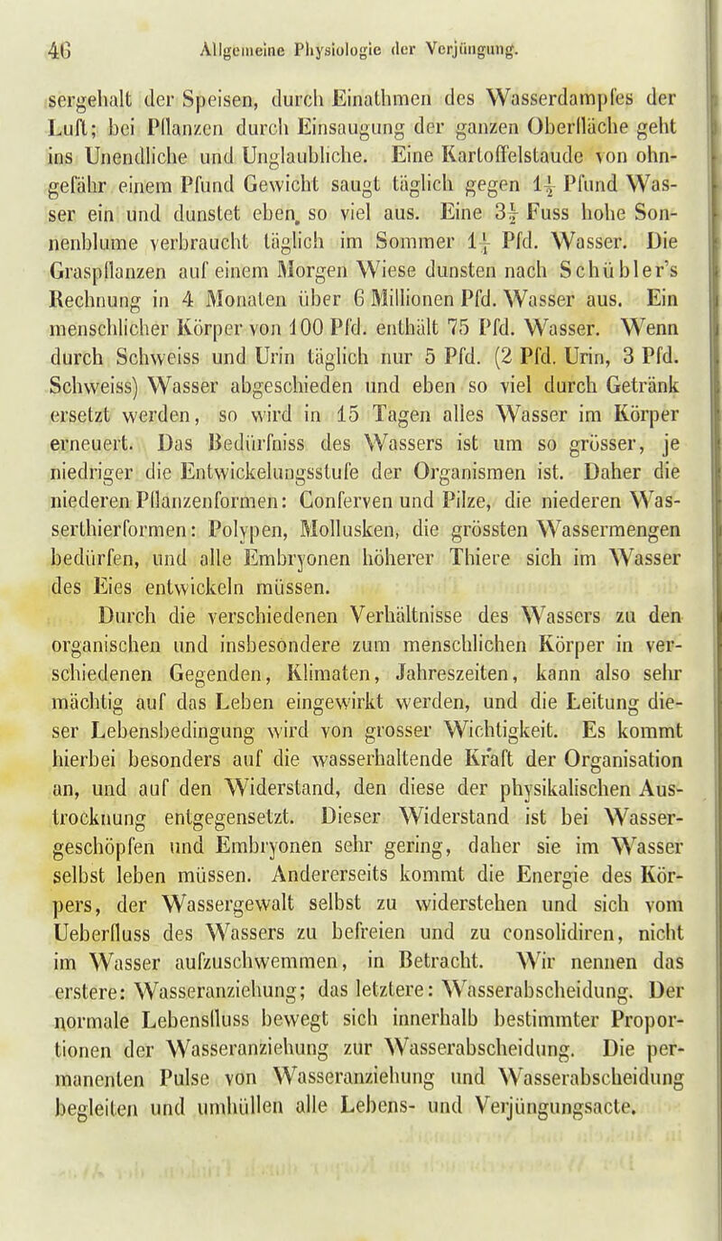 sergehalt der Speisen, durch Einathmcn des Wasserdampfes der Liifl; hei Pllanzcii durch Einsaugung der ganzen Oberlliiche geht ins Unendliche und Unglaubliche. Eine Kartoffelstaude von ohn- gefähr einem Pfund Gewicht saugt täglich gegen 1| Pfund Was- ser ein und dunstet eben, so viel aus. Eine 3^^ Fuss hohe Son- nenblume verbraucht täglich im Sommer 1} Pfd. Wasser. Die Graspflanzen auf einem Morgen Wiese dunsten nach Schübler's Rechnung in 4 Monaten über 6 Millionen Pfd. Wasser aus. Ein menschlicher Körper von i 00 Pfd. enthält 75 Pfd. Wasser. Wenn durch Schweiss und Urin täglich nur 5 Pfd. (2 Pfd. Urin, 3 Pfd. Schweiss) Wasser abgeschieden und eben so viel durch Getränk ersetzt werden, so wird in 15 Tagen alles Wasser im Körper erneuert. Das Bedürfniss des Wassers ist um so grösser, je niedriger die Entwickelungsstufe der Organismen ist. Daher die niederen Pllanzenformen: Conferven und Pilze, die niederen Was- serthierformen: Polypen, Mollusken, die grössten Wassermengen bedürfen, und alle Embryonen höherer Thiere sich im Wasser des Eies entwickeln müssen. Durch die verschiedenen Verhältnisse des Wassers zu den organischen und insbesondere zum menschlichen Körper in ver- schiedenen Gegenden, Klimaten, Jahreszeiten, kann also sehr mächtig auf das Leben eingewirkt werden, und die Leitung die- ser Lebensbedingung wird von grosser Wichtigkeit. Es kommt hierbei besonders auf die wasserhaltende Kraft der Organisation an, und auf den Widerstand, den diese der physikalischen Aus- trocknung entgegensetzt. Dieser Widerstand ist bei Wasser- geschöpfen und Embryonen sehr gering, daher sie im Wasser selbst leben müssen. Andererseits kommt die Energie des Kör- pers, der Wassergewalt selbst zu widerstehen und sich vom Ueberfluss des Wassers zu befreien und zu consolidiren, nicht im Wasser aufzuschwemmen, in Betracht. Wir nennen das erstere: Wasseranziehung; das letztere: W^asserabscheidung. Der normale Lebenslluss bewegt sich innerhalb bestimmter Propor- tionen der Wasseranziehung zur Wasserabscheidung. Die per- manenten Pulse von Wasseranziehung und Wasserabscheidung begleiten und umhüllen alle Lebens- und Verjüngungsacte.