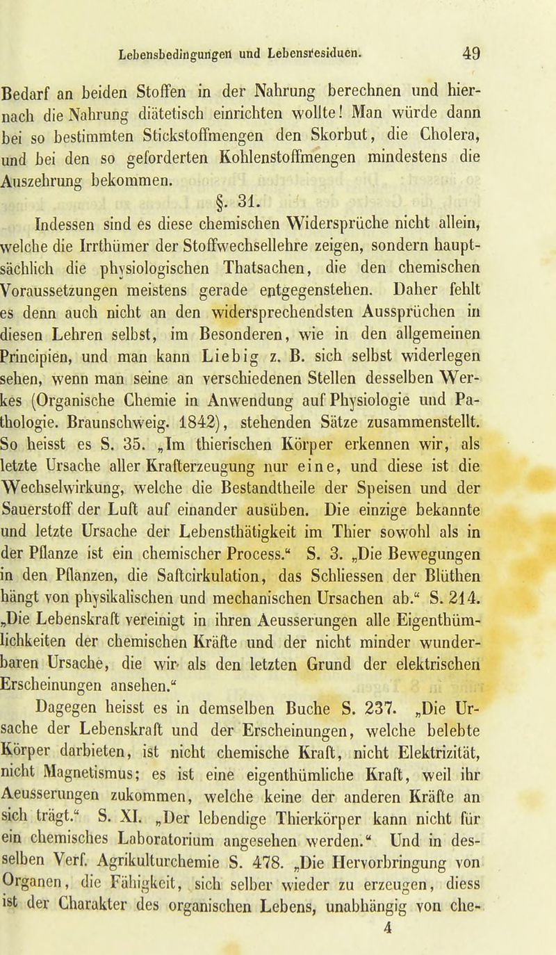 Bedarf an beiden Stoffen in der Nahrung berechnen und hier- nach die Nahrung diätetisch einrichten wollte! Man würde dann bei so bestimmten StickstofFmengen den Skorbut, die Cholera, und bei den so geforderten Kohlenstoffmengen mindestens die Auszehrung bekommen. §. 31. Indessen sind es diese chemischen Widersprüche nicht allein, welche die Irrthümer der Stoffwechsellehre zeigen, sondern haupt- sächlich die physiologischen Thatsachen, die den chemischen Voraussetzungen meistens gerade entgegenstehen. Daher fehlt es denn auch nicht an den widersprechendsten Aussprüchen in diesen Lehren selbst, im Besonderen, wie in den allgemeinen Principien, und man kann Lieb ig z. B. sich selbst widerlegen sehen, wenn man seine an verschiedenen Stellen desselben Wer- kes (Organische Chemie in Anwendung auf Physiologie und Pa- thologie. Braunschweig. 1842), stehenden Sätze zusammenstellt. So heisst es S. 35. „Im thierischen Körper erkennen wir, als letzte Ursache aller Krafterzeugung nur eine, und diese ist die Wechselwirkung, welche die Bestandtheile der Speisen und der Sauerstoff der Luft auf einander ausüben. Die einzige bekannte und letzte Ursache der Lebensthätigkeit im Thier sowohl als in der Pflanze ist ein chemischer Process. S. 3. „Die Bewegungen in den Pflanzen, die Saftcirkulation, das Schliessen der Blüthen hängt von physikalischen und mechanischen Ursachen ab. S. 214. „Die Lebenskraft vereinigt in ihren Aeusserungen afle Eigenthüm- lichkeiten der chemischen Kräfte und der nicht minder wunder- baren Ursache, die wir- als den letzten Grund der elektrischen Erscheinungen ansehen. Dagegen heisst es in demselben Buche S. 237. „Die Ur- sache der Lebenskraft und der Erscheinungen, welche belebte liörper darbieten, ist nicht chemische Kraft, nicht Elektrizität, nicht Magnetismus; es ist eine eigenthümliche Kraft, weil ihr Aeusserungen zukommen, welche keine der anderen Kräfte an sich trägt. S. XI. „Der lebendige Thierkörper kann nicht für ein chemisches Laboratorium angesehen werden. Und in des- selben Verf. Agrikulturchemie S. 478. „Die Ilervorbringung von Organen, die Fähigkeit, , sich selber wieder zu erzeugen, diess ist der Charakter des organischen Lebens, unabhängig von che- 4
