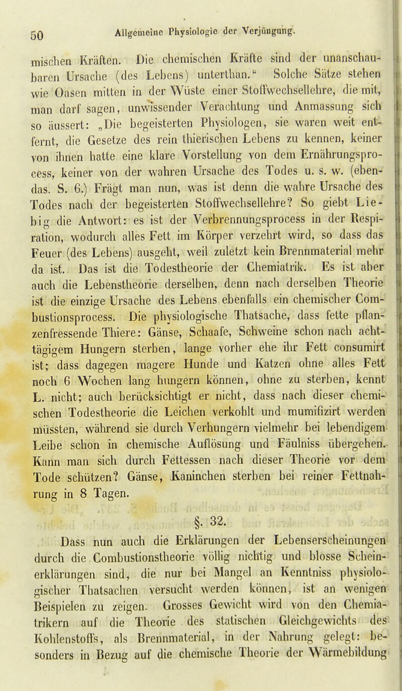 mischen Kräften. Die chemischen Kräfte sind der unanschau- barcn Ursache (des Lebens) unterlhan. Solche Sätze stehen wie Oasen mitten in der Wüste einer Stollwechsellehre, die mit, man darf sagen, unwissender Verachtung und Anmassung sich so äussert: „Die begeisterten Physiologen, sie waren weit ent- fernt, die Gesetze des rein thierischen Lebens zu kennen, keiner von ihnen hatte eine klare Vorstellung von dem Ernährungspro- cess, keiner von der wahren Ursache des Todes u. s. w. (eben- das. S. 6.) Fragt man nun, was ist denn die wahre Ursache des Todes nach der begeisterten StofFwechsellehre? So giebt Lie- big die Antsvort: es ist der Verbrennungsprocess in der Respi- ration, wodurch alles Fett im Körper verzehrt wird, so dass das Feuer (des Lebens) ausgeht, weil zuletzt kein Brennmaterial mehr da ist. Das ist die Todestheorie der Chemiatrik. Es ist aber auch die Lebenstheorie derselben, denn nach derselben Theorie ist die einzige Ursache des Lebens ebenfalls ein chemischer Com- bustionsprocess. Die physiologische Thatsache, dass fette pflan- zenfressende Thiere: Gänse, Schaafe, Schweine schon nach acht- tägigem Hungern sterben, lange vorher ehe ihr Fett consumirt ist; dass dagegen magere Hunde und Katzen ohne alles Fett noch 6 Wochen lang himgern können, ohne zu sterben, kennt L. nicht; auch berücksichtigt er nicht, dass nach dieser chemi- schen Todestheorie die Leichen verkohlt und mumifizirt werden müssten, während sie durch Verhungern vielmehr bei lebendigem- Leibe schon in chemische Auflösung und Fäulniss übergehen.- Kann man sich durch Fettessen nach dieser Theorie vor dem Tode schützen? Gänse, Kaninchen sterben bei reiner Fettnah- rung in 8 Tagen. §. 32. Dass nun auch die Erklärungen der Lebenserscheinungen durch die Combustionstheorie völlig nichtig und blosse Schein- erklärungen sind, die nur bei Mangel an Kenntniss physiolo- gischer Thatsachen versucht werden können, ist an wenigen Beispielen zu zeigen. Grosses Gewicht wird von den Chemia- trikern auf die Theorie des statischen Gleichgewichts des: Kohlenstoffs, als Brennmaterial, in der Nahrung gelegt: be- sonders in Bezug auf die chemische Theorie der Wärmebildung