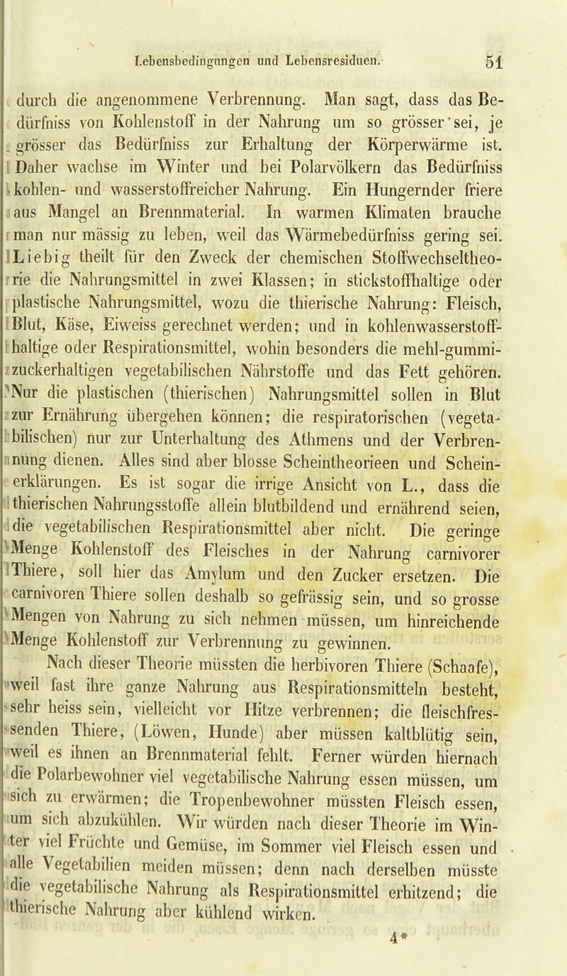 clui'ch die angenommene Verbrennung. Man sagt, dass das Be- dürfniss von Kohlenstoff in der Nahrung um so grösser'sei, je . grösser das Bedürfniss zur Erhaltung der Körperwärme ist. 1 Daher wachse im Winter und bei Polarvölkern das Bedürfniss 1. kohlen- und wasserstoffreicher Nahrung. Ein Hungernder friere laus Mangel an Brennmaterial. In warmen Klimaten brauche 1 man nur massig zu leben, weil das Wärmebedürfniss gering sei. ILiebig theilt für den Zweck der chemischen Stoffwechseltheo- rrie die Nahrungsmittel in zwei Klassen; in stickstoffhaltige oder I plastische Nahrungsmittel, wozu die thierische Nahrung: Fleisch, iBIut, Käse, Eiweiss gerechnet werden; und in kohlenwasserstoff- I haltige oder Respirationsmittel, wohin besonders die mehl-gummi- zzuckerhaltigen vegetabilischen Nährstoffe und das Fett gehören. ^Nur die plastischen (thierischen) Nahrungsmittel sollen in Blut zur Ernährung übergehen können; die respiratorischen (vegeta- bilischen) nur zur Unterhaltung des Athmens und der Verbren- mung dienen. Alles sind aber blosse Scheintheorieen und Schein- erklärungen. Es ist sogar die irrige Ansicht von L., dass die thierischen Nahrungsstoffe allein blutbildend und ernährend seien, ;die vegetabilischen Respirationsmittel aber nicht. Die geringe VMenge Kohlenstoff des Fleisches in der Nahrung carnivorer IThiere, soll hier das Amylum und den Zucker ersetzen. Die carnivoren Thiere sollen deshalb so gefrässig sein, und so grosse ^Mengen von Nahrung zu sich nehmen müssen, um hinreichende > Menge Kohlenstoff zur Verbrennung zu gewinnen. Nach dieser Theorie müssten die herbivoren Thiere (Schaafe), \'weil fast ihre ganze Nahrung aus Respirationsmitteln besteht, ^sehr heiss sein, vielleicht vor Hitze verbrennen; die fleischfres- ^senden Thiere, (Löwen, Hunde) aber müssen kaltblütig sein, weil es ihnen an Brennmaterial fehlt. Ferner würden hiernach die Polarbewohner viel vegetabilische Nahrung essen müssen, um 'Sich zu erwärmen; die Tropenbewohner müssten Fleisch essen, lum sich abzukühlen. Wir würden nach dieser Theorie im Win- ter viel Früchte und Gemüse, im Sommer viel Fleisch essen und alle Vegetabilien meiden müssen; denn nach derselben müsste die vegetabilische Nahrung als Respirationsmittel erhitzend; die 'thierische Nahrung aber kühlend wirken. 4*