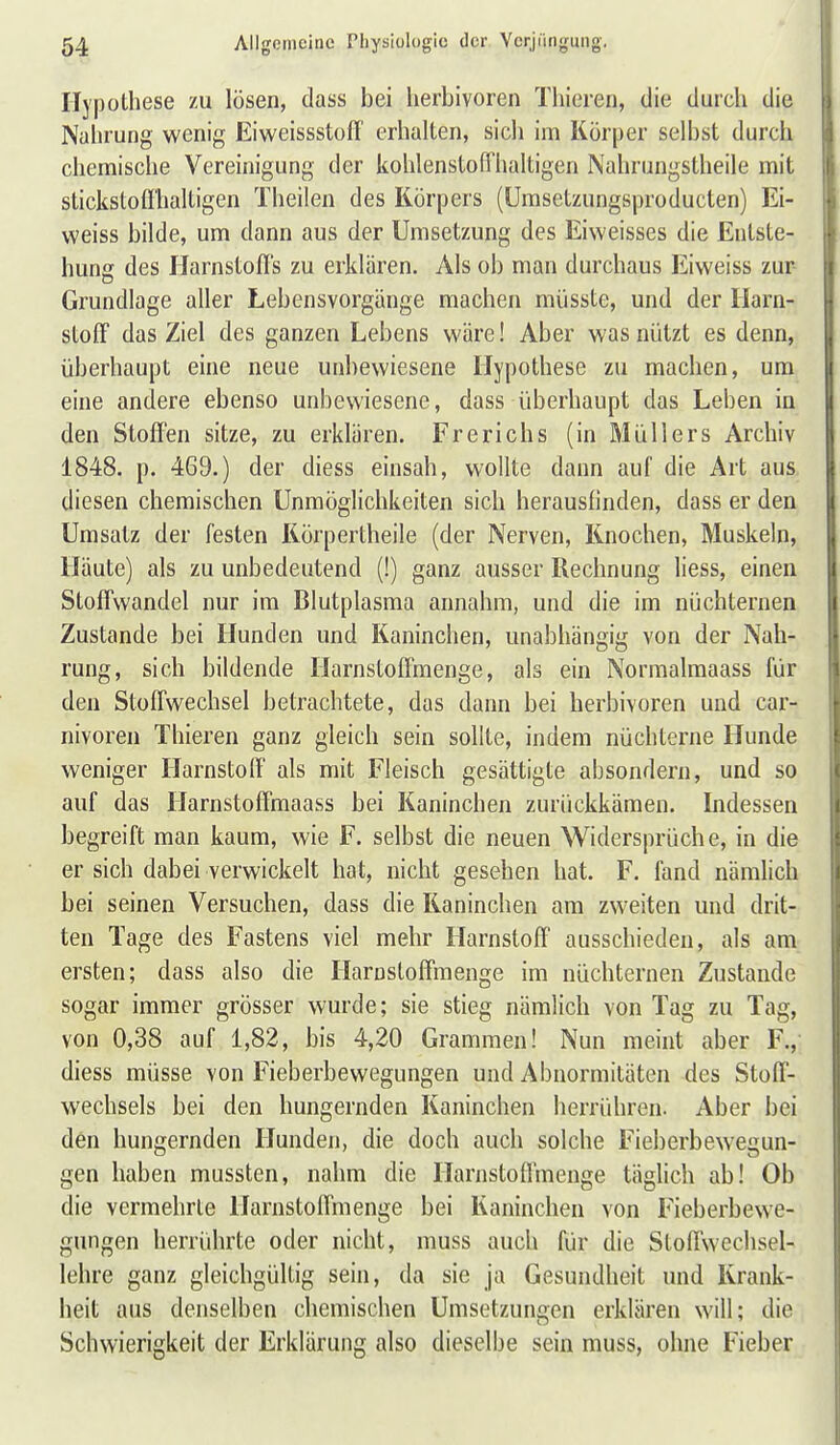 Hypothese zu lösen, dass bei herbivoren Thieren, die durch die Nahrung wenig EiweissstolT erhalten, sich im Körper selbst durch chemische Vereinigung der kohlenstoffhaltigen Nahrungstheile mit stickstoffhaltigen Theiien des Körpers (ümsetzungsproducten) Ei- weiss bilde, um dann aus der Umsetzung des Eiweisses die Entste- hung des Harnstoffs zu erklären. Als ob man durchaus Eiweiss zur Grundlage aller Lebensvorgänge machen müsste, und der Harn- stoff das Ziel des ganzen Lebens wäre! Aber was nützt es denn, überhaupt eine neue unbewiesene Hypothese zu machen, um eine andere ebenso unbewiesene, dass überhaupt das Leben in den Stoffen sitze, zu erklären. Frerichs (in Müllers Archiv 1848. p. 469.) der diess einsah, wollte dann auf die Art aus diesen chemischen Unmöglichkeiten sich herausfinden, dass er den Umsatz der festen Rörpertheile (der Nerven, Knochen, Muskeln, Häute) als zu unbedeutend (!) ganz ausser Rechnung Hess, einen Stoffwandel nur im Blutplasma annahm, und die im nüchternen Zustande bei Hunden und Kaninchen, unabhängig von der Nah- rung, sich bildende Harnstoffmenge, als ein Normalmaass für den Stoffwechsel betrachtete, das dann bei herbivoren und car- nivoren Thieren ganz gleich sein sollte, indem nüchterne Hunde weniger Harnstoff als mit Fleisch gesättigte absondern, und so auf das Harnstoffmaass bei Kaninchen zurückkämen. Indessen begreift man kaum, wie F. selbst die neuen Widersprüche, in die er sich dabei verwickelt hat, nicht gesehen hat. F. fand nämlich bei seinen Versuchen, dass die Kaninchen am zweiten und drit- ten Tage des Fastens viel mehr Harnstoff ausschieden, als am ersten; dass also die Harnstoffmenge im nüchternen Zustande sogar immer grösser wurde; sie stieg nämlich von Tag zu Tag, von 0,38 auf 1,82, bis 4,20 Grammen! Nun meint aber F., diess müsse von Fieberbewegungen und Abnormitäten des Stoff- wechsels bei den hungernden Kaninchen herrühren. Aber bei den hungernden Hunden, die doch auch solche Fieberbewegun- gen haben mussten, nahm die Harnstoffmeuge täglich ab! Ob die vermehrte Harnstoffmenge bei Kaninchen von Fieberbewe- gungen herrührte oder nicht, muss auch für die Stoffwechsel- lehre ganz gleichgültig sein, da sie ja Gesundheit und Krank- heit aus denselben chemischen Umsetzungen erklären will; die Schwierigkeit der Erklärung also dieselbe sein muss, ohne Fieber